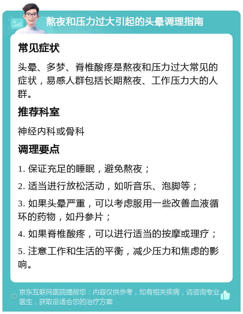 熬夜和压力过大引起的头晕调理指南 常见症状 头晕、多梦、脊椎酸疼是熬夜和压力过大常见的症状，易感人群包括长期熬夜、工作压力大的人群。 推荐科室 神经内科或骨科 调理要点 1. 保证充足的睡眠，避免熬夜； 2. 适当进行放松活动，如听音乐、泡脚等； 3. 如果头晕严重，可以考虑服用一些改善血液循环的药物，如丹参片； 4. 如果脊椎酸疼，可以进行适当的按摩或理疗； 5. 注意工作和生活的平衡，减少压力和焦虑的影响。