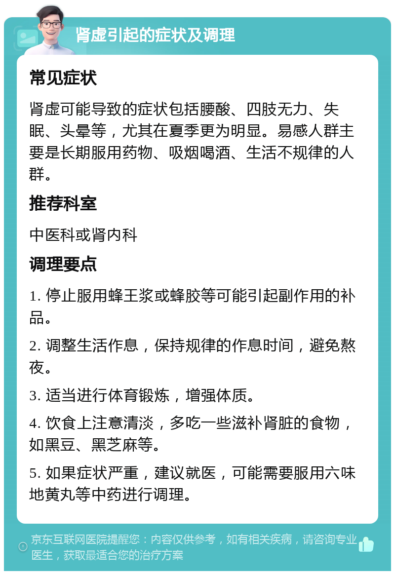 肾虚引起的症状及调理 常见症状 肾虚可能导致的症状包括腰酸、四肢无力、失眠、头晕等，尤其在夏季更为明显。易感人群主要是长期服用药物、吸烟喝酒、生活不规律的人群。 推荐科室 中医科或肾内科 调理要点 1. 停止服用蜂王浆或蜂胶等可能引起副作用的补品。 2. 调整生活作息，保持规律的作息时间，避免熬夜。 3. 适当进行体育锻炼，增强体质。 4. 饮食上注意清淡，多吃一些滋补肾脏的食物，如黑豆、黑芝麻等。 5. 如果症状严重，建议就医，可能需要服用六味地黄丸等中药进行调理。