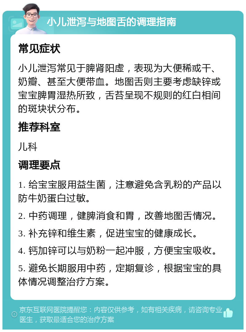 小儿泄泻与地图舌的调理指南 常见症状 小儿泄泻常见于脾肾阳虚，表现为大便稀或干、奶瓣、甚至大便带血。地图舌则主要考虑缺锌或宝宝脾胃湿热所致，舌苔呈现不规则的红白相间的斑块状分布。 推荐科室 儿科 调理要点 1. 给宝宝服用益生菌，注意避免含乳粉的产品以防牛奶蛋白过敏。 2. 中药调理，健脾消食和胃，改善地图舌情况。 3. 补充锌和维生素，促进宝宝的健康成长。 4. 钙加锌可以与奶粉一起冲服，方便宝宝吸收。 5. 避免长期服用中药，定期复诊，根据宝宝的具体情况调整治疗方案。