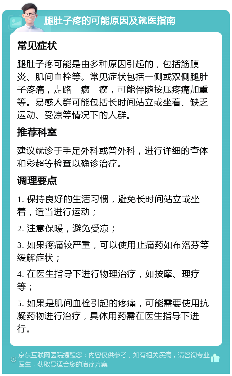 腿肚子疼的可能原因及就医指南 常见症状 腿肚子疼可能是由多种原因引起的，包括筋膜炎、肌间血栓等。常见症状包括一侧或双侧腿肚子疼痛，走路一瘸一瘸，可能伴随按压疼痛加重等。易感人群可能包括长时间站立或坐着、缺乏运动、受凉等情况下的人群。 推荐科室 建议就诊于手足外科或普外科，进行详细的查体和彩超等检查以确诊治疗。 调理要点 1. 保持良好的生活习惯，避免长时间站立或坐着，适当进行运动； 2. 注意保暖，避免受凉； 3. 如果疼痛较严重，可以使用止痛药如布洛芬等缓解症状； 4. 在医生指导下进行物理治疗，如按摩、理疗等； 5. 如果是肌间血栓引起的疼痛，可能需要使用抗凝药物进行治疗，具体用药需在医生指导下进行。