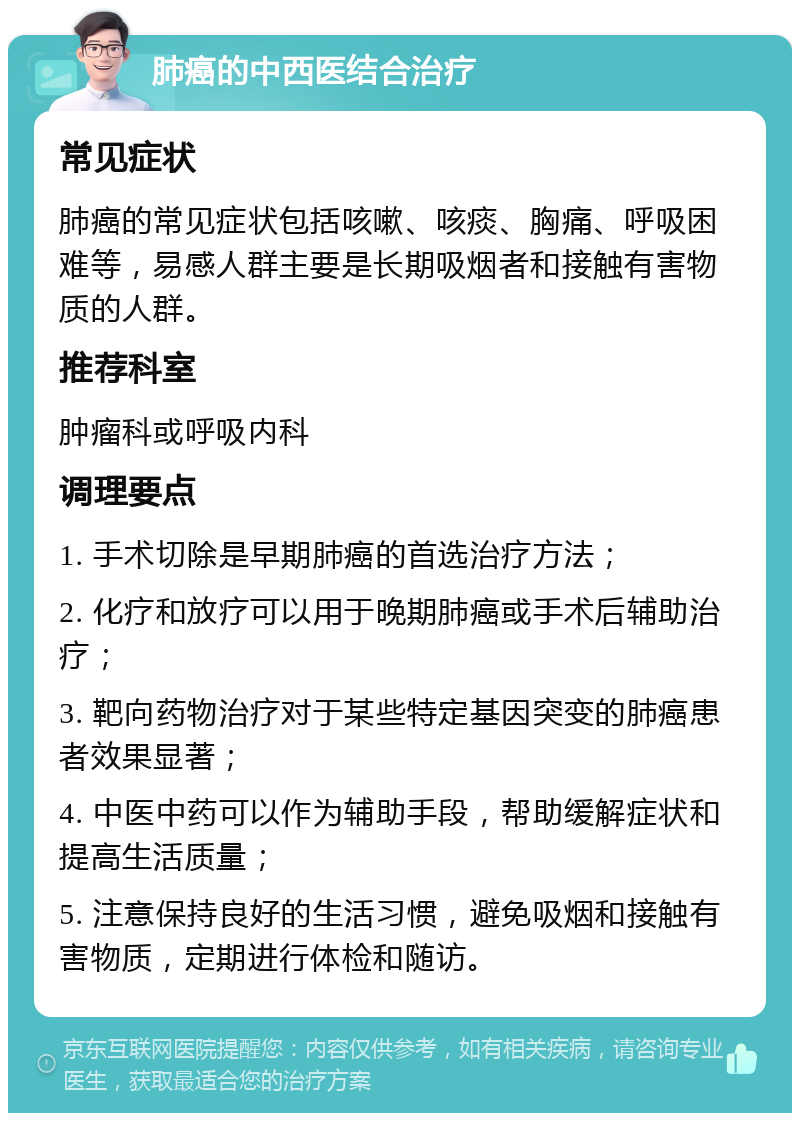 肺癌的中西医结合治疗 常见症状 肺癌的常见症状包括咳嗽、咳痰、胸痛、呼吸困难等，易感人群主要是长期吸烟者和接触有害物质的人群。 推荐科室 肿瘤科或呼吸内科 调理要点 1. 手术切除是早期肺癌的首选治疗方法； 2. 化疗和放疗可以用于晚期肺癌或手术后辅助治疗； 3. 靶向药物治疗对于某些特定基因突变的肺癌患者效果显著； 4. 中医中药可以作为辅助手段，帮助缓解症状和提高生活质量； 5. 注意保持良好的生活习惯，避免吸烟和接触有害物质，定期进行体检和随访。