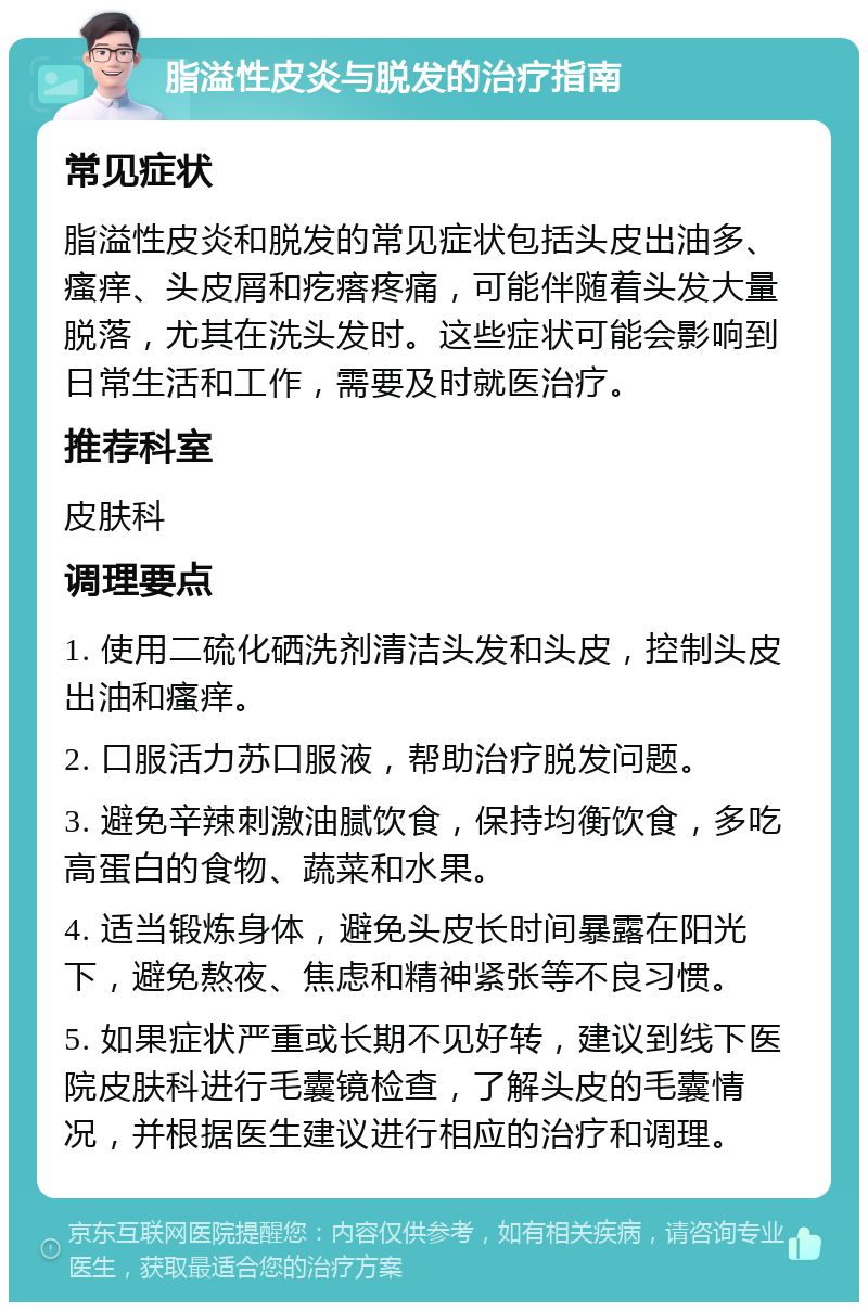 脂溢性皮炎与脱发的治疗指南 常见症状 脂溢性皮炎和脱发的常见症状包括头皮出油多、瘙痒、头皮屑和疙瘩疼痛，可能伴随着头发大量脱落，尤其在洗头发时。这些症状可能会影响到日常生活和工作，需要及时就医治疗。 推荐科室 皮肤科 调理要点 1. 使用二硫化硒洗剂清洁头发和头皮，控制头皮出油和瘙痒。 2. 口服活力苏口服液，帮助治疗脱发问题。 3. 避免辛辣刺激油腻饮食，保持均衡饮食，多吃高蛋白的食物、蔬菜和水果。 4. 适当锻炼身体，避免头皮长时间暴露在阳光下，避免熬夜、焦虑和精神紧张等不良习惯。 5. 如果症状严重或长期不见好转，建议到线下医院皮肤科进行毛囊镜检查，了解头皮的毛囊情况，并根据医生建议进行相应的治疗和调理。