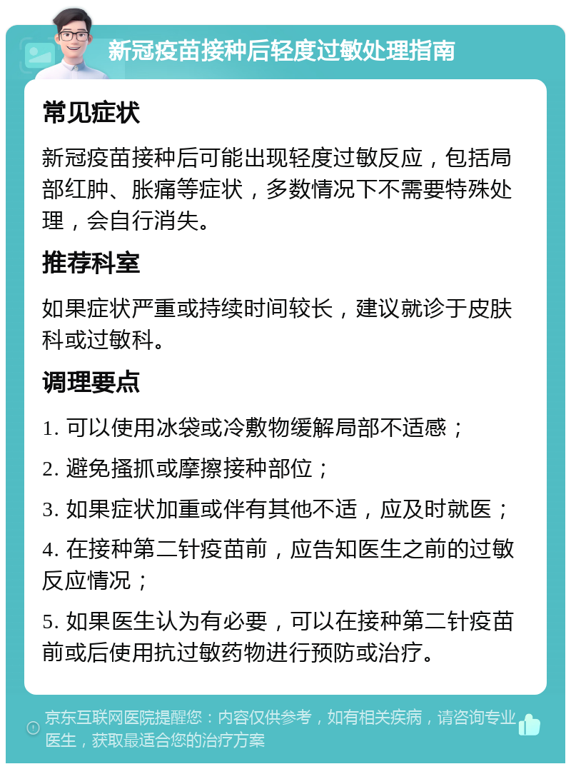 新冠疫苗接种后轻度过敏处理指南 常见症状 新冠疫苗接种后可能出现轻度过敏反应，包括局部红肿、胀痛等症状，多数情况下不需要特殊处理，会自行消失。 推荐科室 如果症状严重或持续时间较长，建议就诊于皮肤科或过敏科。 调理要点 1. 可以使用冰袋或冷敷物缓解局部不适感； 2. 避免搔抓或摩擦接种部位； 3. 如果症状加重或伴有其他不适，应及时就医； 4. 在接种第二针疫苗前，应告知医生之前的过敏反应情况； 5. 如果医生认为有必要，可以在接种第二针疫苗前或后使用抗过敏药物进行预防或治疗。