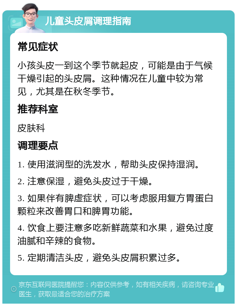 儿童头皮屑调理指南 常见症状 小孩头皮一到这个季节就起皮，可能是由于气候干燥引起的头皮屑。这种情况在儿童中较为常见，尤其是在秋冬季节。 推荐科室 皮肤科 调理要点 1. 使用滋润型的洗发水，帮助头皮保持湿润。 2. 注意保湿，避免头皮过于干燥。 3. 如果伴有脾虚症状，可以考虑服用复方胃蛋白颗粒来改善胃口和脾胃功能。 4. 饮食上要注意多吃新鲜蔬菜和水果，避免过度油腻和辛辣的食物。 5. 定期清洁头皮，避免头皮屑积累过多。