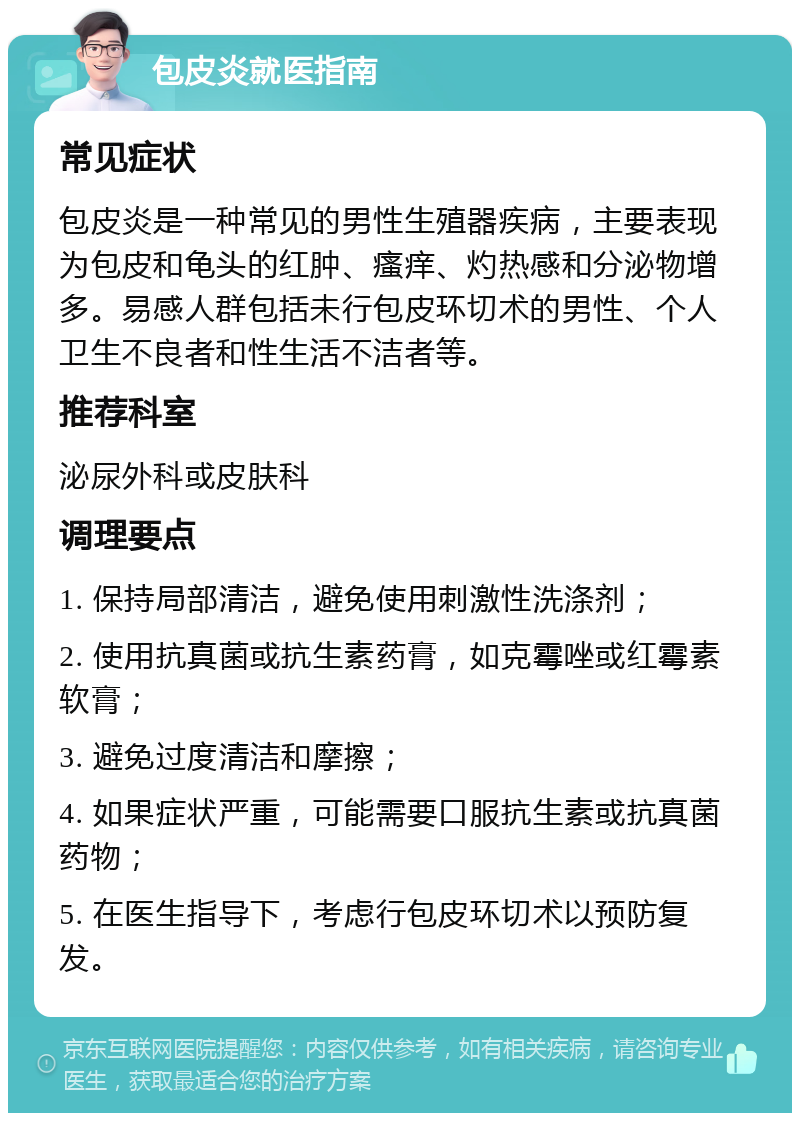 包皮炎就医指南 常见症状 包皮炎是一种常见的男性生殖器疾病，主要表现为包皮和龟头的红肿、瘙痒、灼热感和分泌物增多。易感人群包括未行包皮环切术的男性、个人卫生不良者和性生活不洁者等。 推荐科室 泌尿外科或皮肤科 调理要点 1. 保持局部清洁，避免使用刺激性洗涤剂； 2. 使用抗真菌或抗生素药膏，如克霉唑或红霉素软膏； 3. 避免过度清洁和摩擦； 4. 如果症状严重，可能需要口服抗生素或抗真菌药物； 5. 在医生指导下，考虑行包皮环切术以预防复发。