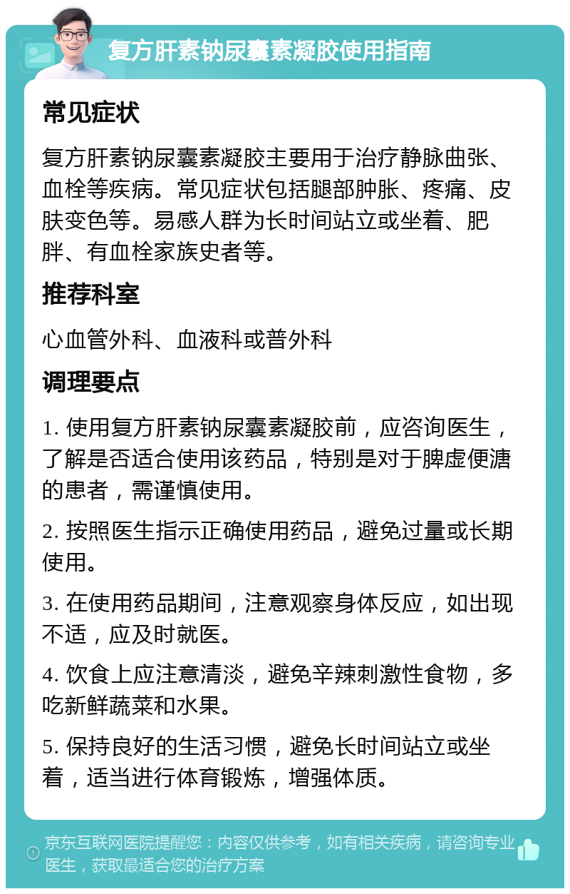 复方肝素钠尿囊素凝胶使用指南 常见症状 复方肝素钠尿囊素凝胶主要用于治疗静脉曲张、血栓等疾病。常见症状包括腿部肿胀、疼痛、皮肤变色等。易感人群为长时间站立或坐着、肥胖、有血栓家族史者等。 推荐科室 心血管外科、血液科或普外科 调理要点 1. 使用复方肝素钠尿囊素凝胶前，应咨询医生，了解是否适合使用该药品，特别是对于脾虚便溏的患者，需谨慎使用。 2. 按照医生指示正确使用药品，避免过量或长期使用。 3. 在使用药品期间，注意观察身体反应，如出现不适，应及时就医。 4. 饮食上应注意清淡，避免辛辣刺激性食物，多吃新鲜蔬菜和水果。 5. 保持良好的生活习惯，避免长时间站立或坐着，适当进行体育锻炼，增强体质。