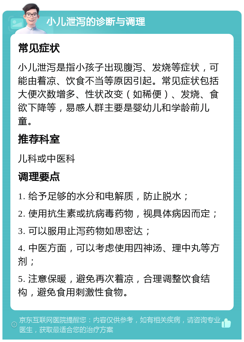 小儿泄泻的诊断与调理 常见症状 小儿泄泻是指小孩子出现腹泻、发烧等症状，可能由着凉、饮食不当等原因引起。常见症状包括大便次数增多、性状改变（如稀便）、发烧、食欲下降等，易感人群主要是婴幼儿和学龄前儿童。 推荐科室 儿科或中医科 调理要点 1. 给予足够的水分和电解质，防止脱水； 2. 使用抗生素或抗病毒药物，视具体病因而定； 3. 可以服用止泻药物如思密达； 4. 中医方面，可以考虑使用四神汤、理中丸等方剂； 5. 注意保暖，避免再次着凉，合理调整饮食结构，避免食用刺激性食物。