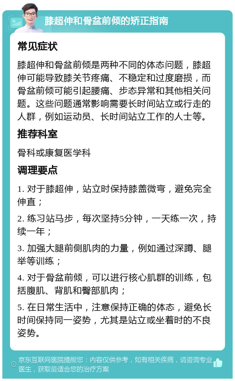 膝超伸和骨盆前倾的矫正指南 常见症状 膝超伸和骨盆前倾是两种不同的体态问题，膝超伸可能导致膝关节疼痛、不稳定和过度磨损，而骨盆前倾可能引起腰痛、步态异常和其他相关问题。这些问题通常影响需要长时间站立或行走的人群，例如运动员、长时间站立工作的人士等。 推荐科室 骨科或康复医学科 调理要点 1. 对于膝超伸，站立时保持膝盖微弯，避免完全伸直； 2. 练习站马步，每次坚持5分钟，一天练一次，持续一年； 3. 加强大腿前侧肌肉的力量，例如通过深蹲、腿举等训练； 4. 对于骨盆前倾，可以进行核心肌群的训练，包括腹肌、背肌和臀部肌肉； 5. 在日常生活中，注意保持正确的体态，避免长时间保持同一姿势，尤其是站立或坐着时的不良姿势。