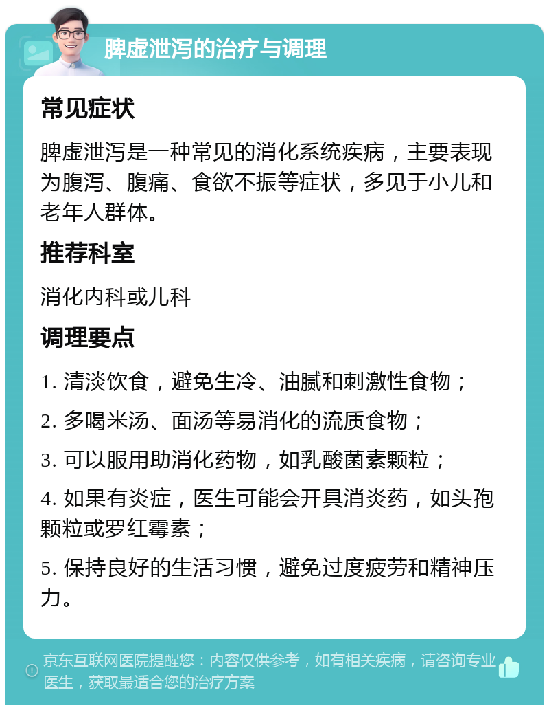 脾虚泄泻的治疗与调理 常见症状 脾虚泄泻是一种常见的消化系统疾病，主要表现为腹泻、腹痛、食欲不振等症状，多见于小儿和老年人群体。 推荐科室 消化内科或儿科 调理要点 1. 清淡饮食，避免生冷、油腻和刺激性食物； 2. 多喝米汤、面汤等易消化的流质食物； 3. 可以服用助消化药物，如乳酸菌素颗粒； 4. 如果有炎症，医生可能会开具消炎药，如头孢颗粒或罗红霉素； 5. 保持良好的生活习惯，避免过度疲劳和精神压力。