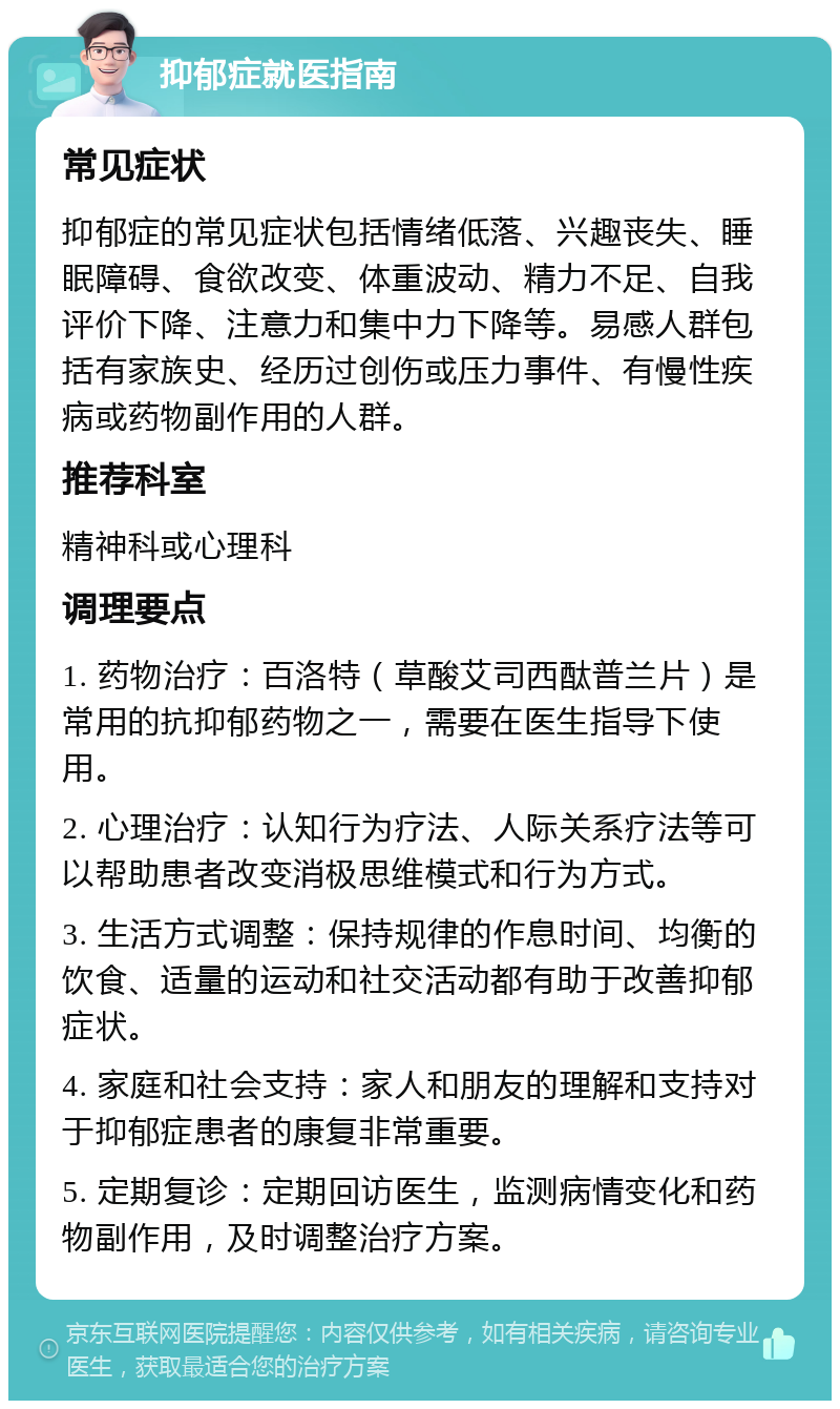 抑郁症就医指南 常见症状 抑郁症的常见症状包括情绪低落、兴趣丧失、睡眠障碍、食欲改变、体重波动、精力不足、自我评价下降、注意力和集中力下降等。易感人群包括有家族史、经历过创伤或压力事件、有慢性疾病或药物副作用的人群。 推荐科室 精神科或心理科 调理要点 1. 药物治疗：百洛特（草酸艾司西酞普兰片）是常用的抗抑郁药物之一，需要在医生指导下使用。 2. 心理治疗：认知行为疗法、人际关系疗法等可以帮助患者改变消极思维模式和行为方式。 3. 生活方式调整：保持规律的作息时间、均衡的饮食、适量的运动和社交活动都有助于改善抑郁症状。 4. 家庭和社会支持：家人和朋友的理解和支持对于抑郁症患者的康复非常重要。 5. 定期复诊：定期回访医生，监测病情变化和药物副作用，及时调整治疗方案。