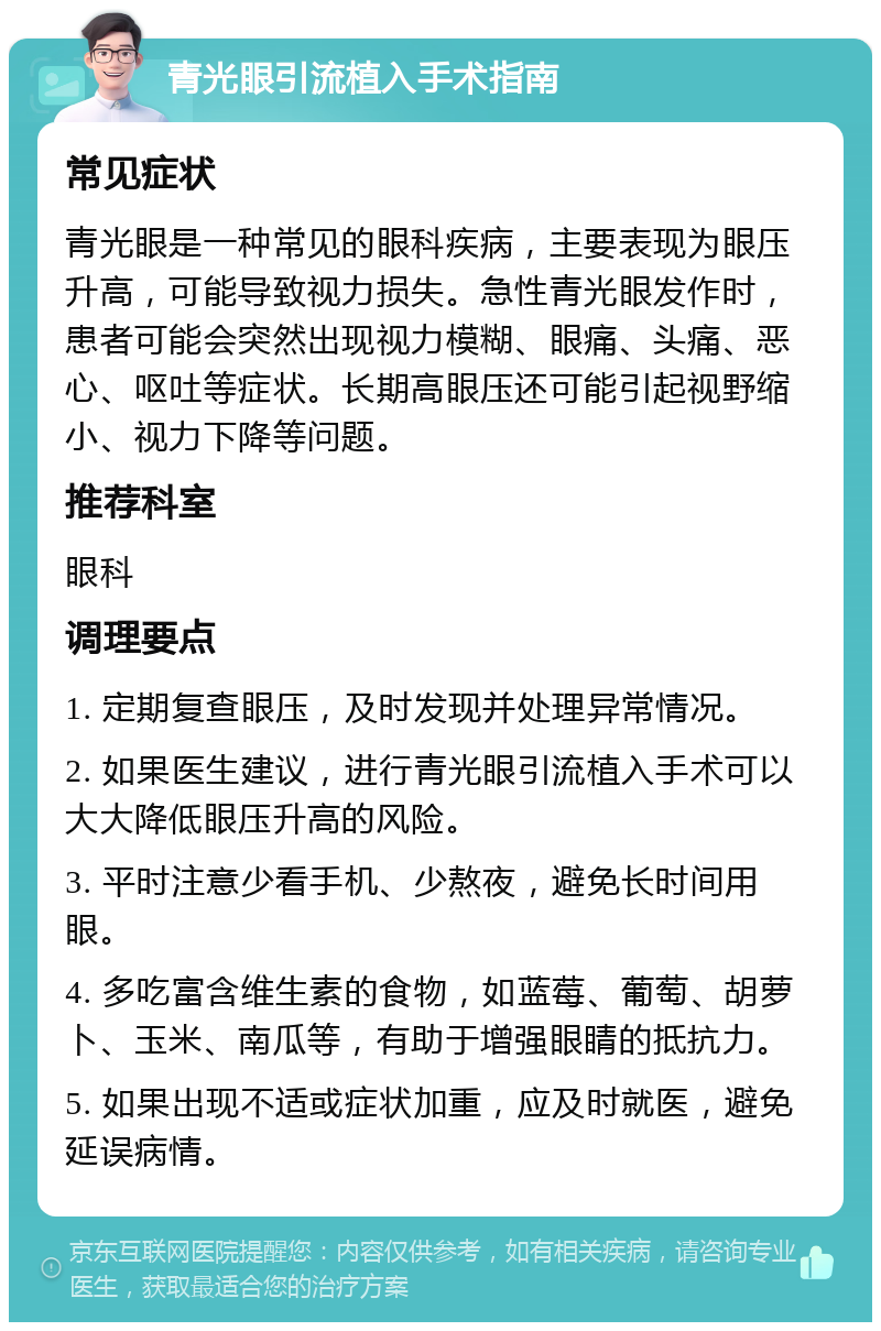 青光眼引流植入手术指南 常见症状 青光眼是一种常见的眼科疾病，主要表现为眼压升高，可能导致视力损失。急性青光眼发作时，患者可能会突然出现视力模糊、眼痛、头痛、恶心、呕吐等症状。长期高眼压还可能引起视野缩小、视力下降等问题。 推荐科室 眼科 调理要点 1. 定期复查眼压，及时发现并处理异常情况。 2. 如果医生建议，进行青光眼引流植入手术可以大大降低眼压升高的风险。 3. 平时注意少看手机、少熬夜，避免长时间用眼。 4. 多吃富含维生素的食物，如蓝莓、葡萄、胡萝卜、玉米、南瓜等，有助于增强眼睛的抵抗力。 5. 如果出现不适或症状加重，应及时就医，避免延误病情。