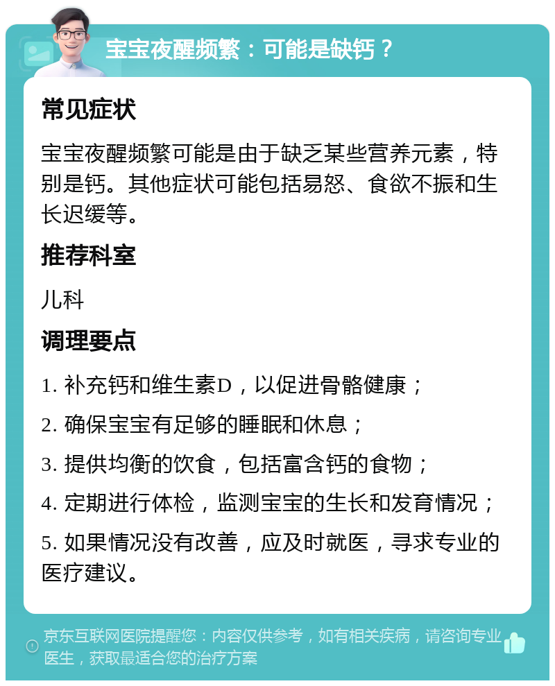 宝宝夜醒频繁：可能是缺钙？ 常见症状 宝宝夜醒频繁可能是由于缺乏某些营养元素，特别是钙。其他症状可能包括易怒、食欲不振和生长迟缓等。 推荐科室 儿科 调理要点 1. 补充钙和维生素D，以促进骨骼健康； 2. 确保宝宝有足够的睡眠和休息； 3. 提供均衡的饮食，包括富含钙的食物； 4. 定期进行体检，监测宝宝的生长和发育情况； 5. 如果情况没有改善，应及时就医，寻求专业的医疗建议。