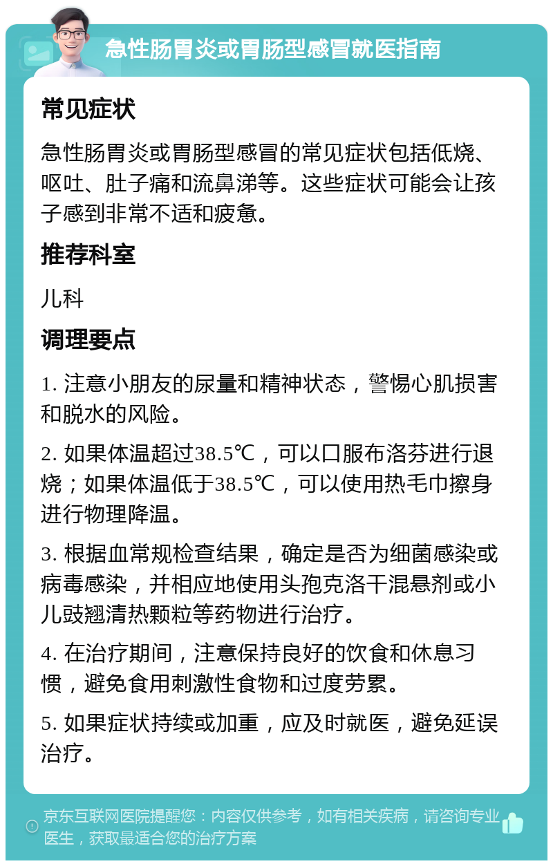 急性肠胃炎或胃肠型感冒就医指南 常见症状 急性肠胃炎或胃肠型感冒的常见症状包括低烧、呕吐、肚子痛和流鼻涕等。这些症状可能会让孩子感到非常不适和疲惫。 推荐科室 儿科 调理要点 1. 注意小朋友的尿量和精神状态，警惕心肌损害和脱水的风险。 2. 如果体温超过38.5℃，可以口服布洛芬进行退烧；如果体温低于38.5℃，可以使用热毛巾擦身进行物理降温。 3. 根据血常规检查结果，确定是否为细菌感染或病毒感染，并相应地使用头孢克洛干混悬剂或小儿豉翘清热颗粒等药物进行治疗。 4. 在治疗期间，注意保持良好的饮食和休息习惯，避免食用刺激性食物和过度劳累。 5. 如果症状持续或加重，应及时就医，避免延误治疗。