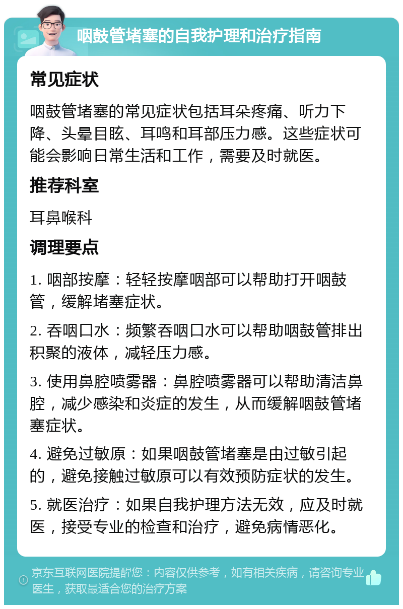 咽鼓管堵塞的自我护理和治疗指南 常见症状 咽鼓管堵塞的常见症状包括耳朵疼痛、听力下降、头晕目眩、耳鸣和耳部压力感。这些症状可能会影响日常生活和工作，需要及时就医。 推荐科室 耳鼻喉科 调理要点 1. 咽部按摩：轻轻按摩咽部可以帮助打开咽鼓管，缓解堵塞症状。 2. 吞咽口水：频繁吞咽口水可以帮助咽鼓管排出积聚的液体，减轻压力感。 3. 使用鼻腔喷雾器：鼻腔喷雾器可以帮助清洁鼻腔，减少感染和炎症的发生，从而缓解咽鼓管堵塞症状。 4. 避免过敏原：如果咽鼓管堵塞是由过敏引起的，避免接触过敏原可以有效预防症状的发生。 5. 就医治疗：如果自我护理方法无效，应及时就医，接受专业的检查和治疗，避免病情恶化。