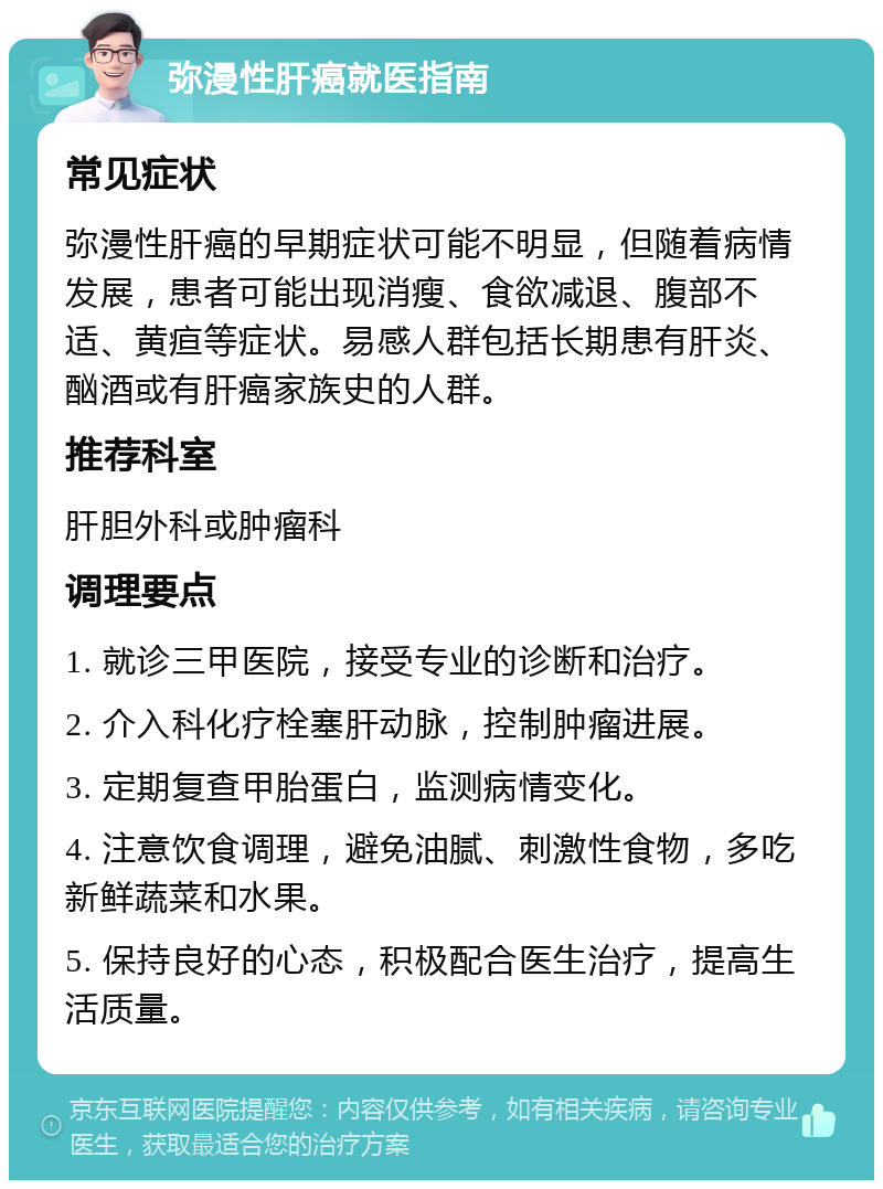 弥漫性肝癌就医指南 常见症状 弥漫性肝癌的早期症状可能不明显，但随着病情发展，患者可能出现消瘦、食欲减退、腹部不适、黄疸等症状。易感人群包括长期患有肝炎、酗酒或有肝癌家族史的人群。 推荐科室 肝胆外科或肿瘤科 调理要点 1. 就诊三甲医院，接受专业的诊断和治疗。 2. 介入科化疗栓塞肝动脉，控制肿瘤进展。 3. 定期复查甲胎蛋白，监测病情变化。 4. 注意饮食调理，避免油腻、刺激性食物，多吃新鲜蔬菜和水果。 5. 保持良好的心态，积极配合医生治疗，提高生活质量。