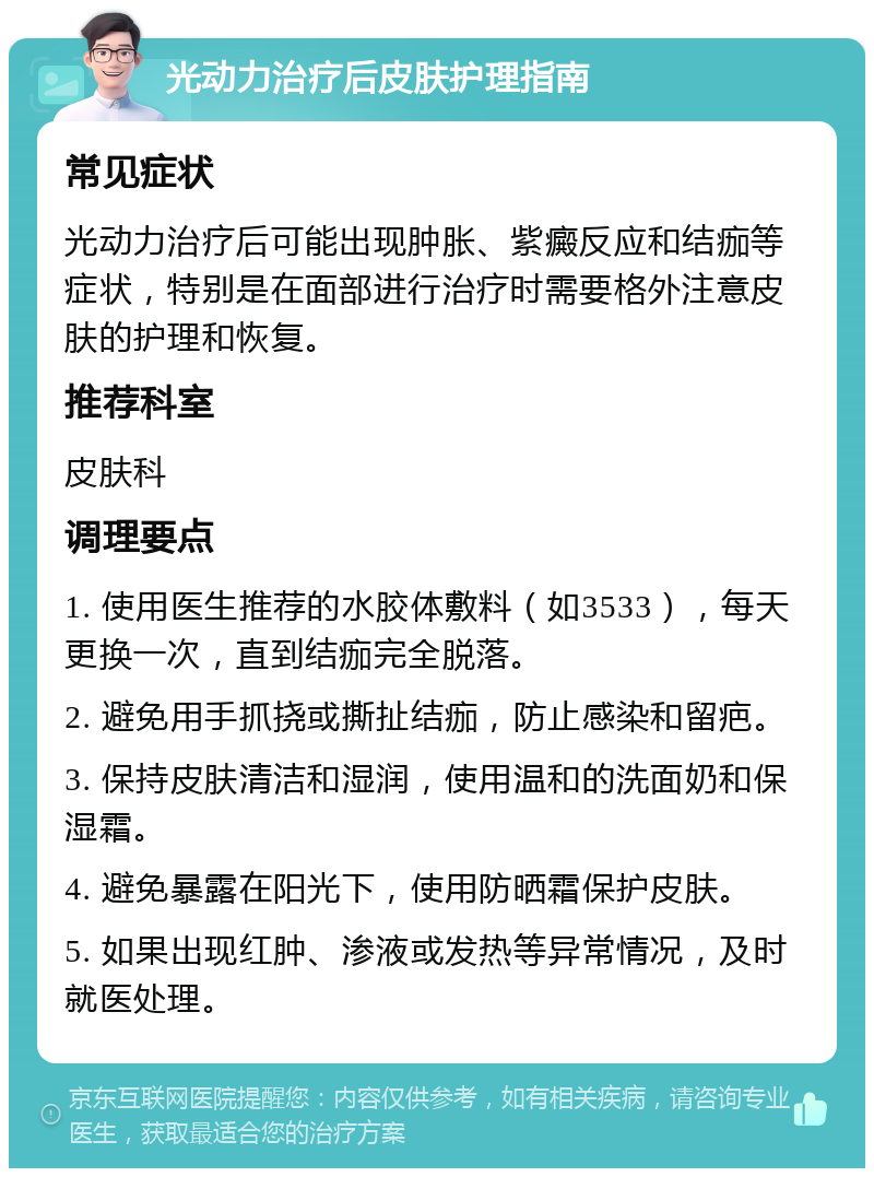 光动力治疗后皮肤护理指南 常见症状 光动力治疗后可能出现肿胀、紫癜反应和结痂等症状，特别是在面部进行治疗时需要格外注意皮肤的护理和恢复。 推荐科室 皮肤科 调理要点 1. 使用医生推荐的水胶体敷料（如3533），每天更换一次，直到结痂完全脱落。 2. 避免用手抓挠或撕扯结痂，防止感染和留疤。 3. 保持皮肤清洁和湿润，使用温和的洗面奶和保湿霜。 4. 避免暴露在阳光下，使用防晒霜保护皮肤。 5. 如果出现红肿、渗液或发热等异常情况，及时就医处理。