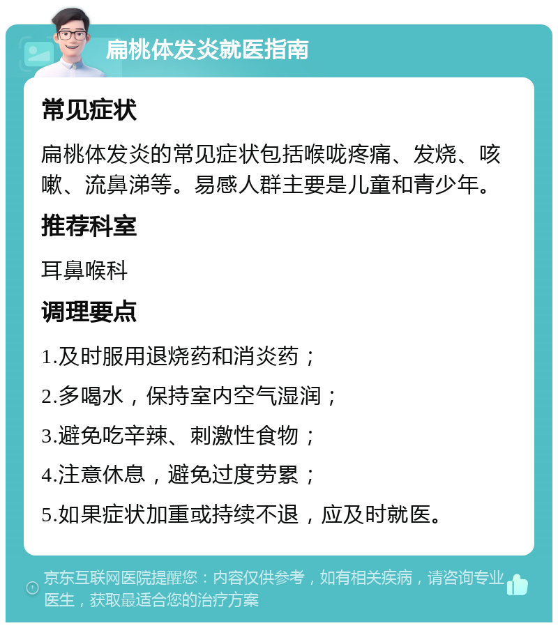 扁桃体发炎就医指南 常见症状 扁桃体发炎的常见症状包括喉咙疼痛、发烧、咳嗽、流鼻涕等。易感人群主要是儿童和青少年。 推荐科室 耳鼻喉科 调理要点 1.及时服用退烧药和消炎药； 2.多喝水，保持室内空气湿润； 3.避免吃辛辣、刺激性食物； 4.注意休息，避免过度劳累； 5.如果症状加重或持续不退，应及时就医。