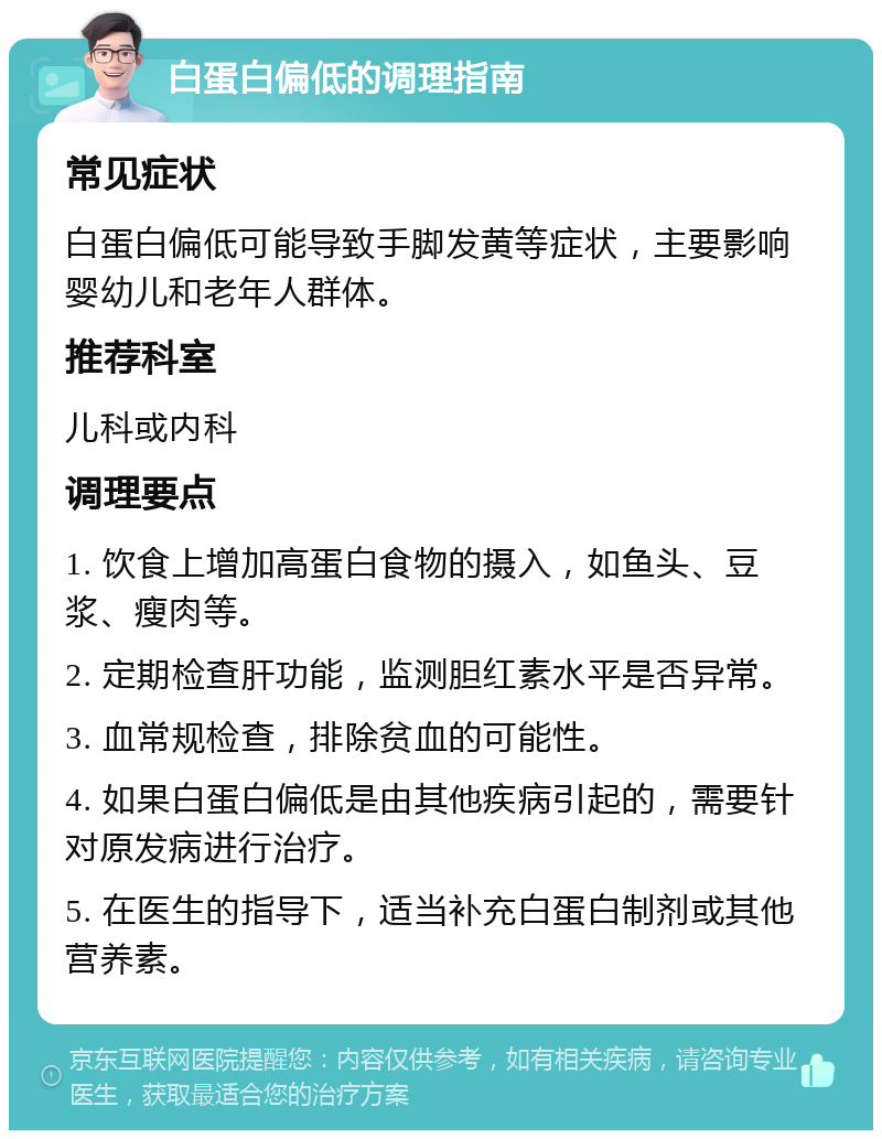 白蛋白偏低的调理指南 常见症状 白蛋白偏低可能导致手脚发黄等症状，主要影响婴幼儿和老年人群体。 推荐科室 儿科或内科 调理要点 1. 饮食上增加高蛋白食物的摄入，如鱼头、豆浆、瘦肉等。 2. 定期检查肝功能，监测胆红素水平是否异常。 3. 血常规检查，排除贫血的可能性。 4. 如果白蛋白偏低是由其他疾病引起的，需要针对原发病进行治疗。 5. 在医生的指导下，适当补充白蛋白制剂或其他营养素。