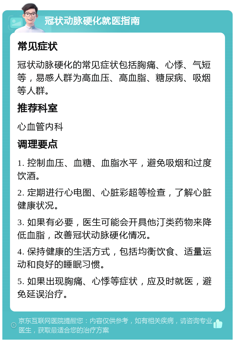 冠状动脉硬化就医指南 常见症状 冠状动脉硬化的常见症状包括胸痛、心悸、气短等，易感人群为高血压、高血脂、糖尿病、吸烟等人群。 推荐科室 心血管内科 调理要点 1. 控制血压、血糖、血脂水平，避免吸烟和过度饮酒。 2. 定期进行心电图、心脏彩超等检查，了解心脏健康状况。 3. 如果有必要，医生可能会开具他汀类药物来降低血脂，改善冠状动脉硬化情况。 4. 保持健康的生活方式，包括均衡饮食、适量运动和良好的睡眠习惯。 5. 如果出现胸痛、心悸等症状，应及时就医，避免延误治疗。