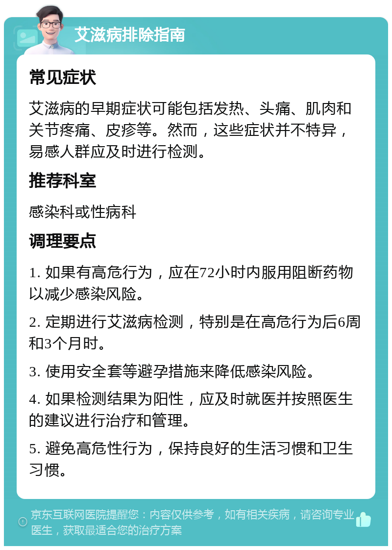 艾滋病排除指南 常见症状 艾滋病的早期症状可能包括发热、头痛、肌肉和关节疼痛、皮疹等。然而，这些症状并不特异，易感人群应及时进行检测。 推荐科室 感染科或性病科 调理要点 1. 如果有高危行为，应在72小时内服用阻断药物以减少感染风险。 2. 定期进行艾滋病检测，特别是在高危行为后6周和3个月时。 3. 使用安全套等避孕措施来降低感染风险。 4. 如果检测结果为阳性，应及时就医并按照医生的建议进行治疗和管理。 5. 避免高危性行为，保持良好的生活习惯和卫生习惯。