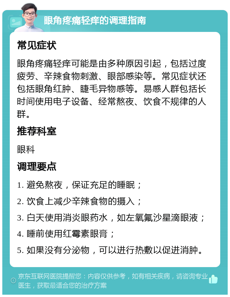 眼角疼痛轻痒的调理指南 常见症状 眼角疼痛轻痒可能是由多种原因引起，包括过度疲劳、辛辣食物刺激、眼部感染等。常见症状还包括眼角红肿、睫毛异物感等。易感人群包括长时间使用电子设备、经常熬夜、饮食不规律的人群。 推荐科室 眼科 调理要点 1. 避免熬夜，保证充足的睡眠； 2. 饮食上减少辛辣食物的摄入； 3. 白天使用消炎眼药水，如左氧氟沙星滴眼液； 4. 睡前使用红霉素眼膏； 5. 如果没有分泌物，可以进行热敷以促进消肿。