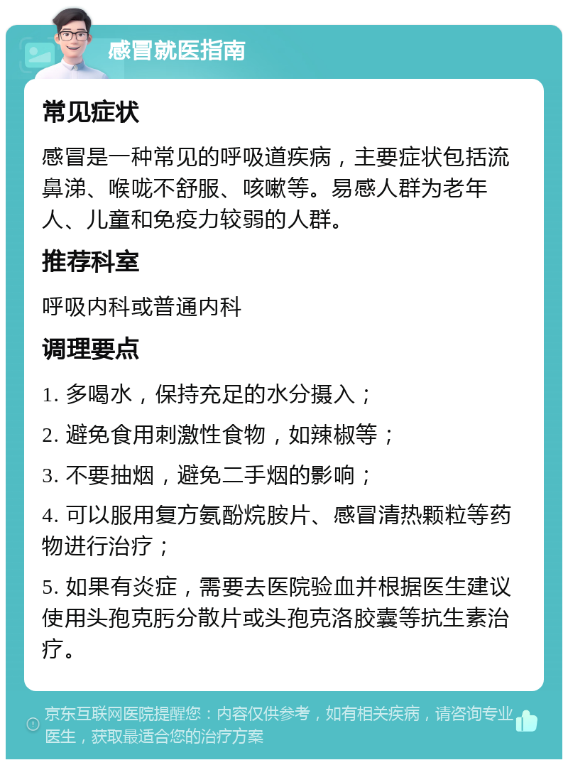 感冒就医指南 常见症状 感冒是一种常见的呼吸道疾病，主要症状包括流鼻涕、喉咙不舒服、咳嗽等。易感人群为老年人、儿童和免疫力较弱的人群。 推荐科室 呼吸内科或普通内科 调理要点 1. 多喝水，保持充足的水分摄入； 2. 避免食用刺激性食物，如辣椒等； 3. 不要抽烟，避免二手烟的影响； 4. 可以服用复方氨酚烷胺片、感冒清热颗粒等药物进行治疗； 5. 如果有炎症，需要去医院验血并根据医生建议使用头孢克肟分散片或头孢克洛胶囊等抗生素治疗。