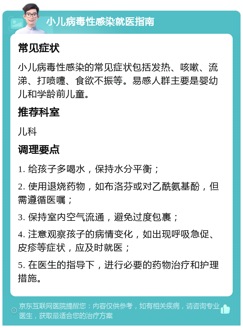 小儿病毒性感染就医指南 常见症状 小儿病毒性感染的常见症状包括发热、咳嗽、流涕、打喷嚏、食欲不振等。易感人群主要是婴幼儿和学龄前儿童。 推荐科室 儿科 调理要点 1. 给孩子多喝水，保持水分平衡； 2. 使用退烧药物，如布洛芬或对乙酰氨基酚，但需遵循医嘱； 3. 保持室内空气流通，避免过度包裹； 4. 注意观察孩子的病情变化，如出现呼吸急促、皮疹等症状，应及时就医； 5. 在医生的指导下，进行必要的药物治疗和护理措施。