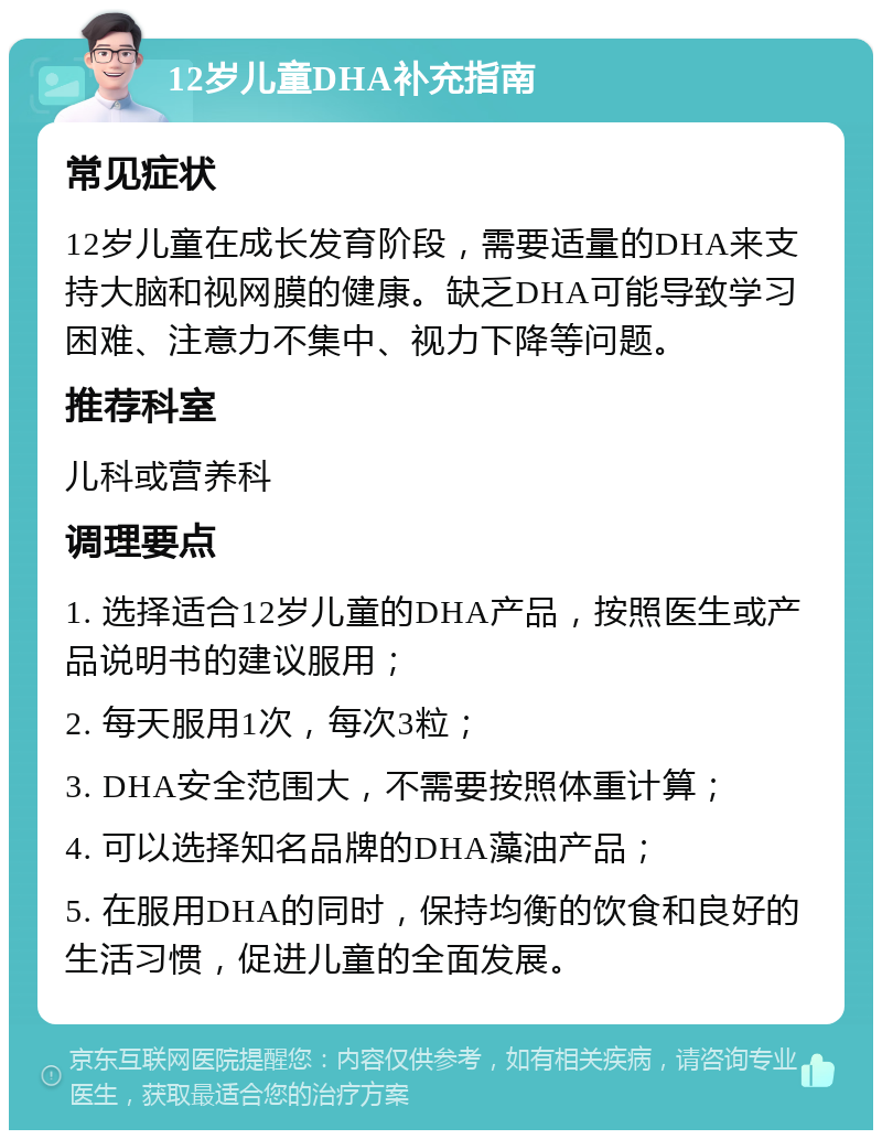 12岁儿童DHA补充指南 常见症状 12岁儿童在成长发育阶段，需要适量的DHA来支持大脑和视网膜的健康。缺乏DHA可能导致学习困难、注意力不集中、视力下降等问题。 推荐科室 儿科或营养科 调理要点 1. 选择适合12岁儿童的DHA产品，按照医生或产品说明书的建议服用； 2. 每天服用1次，每次3粒； 3. DHA安全范围大，不需要按照体重计算； 4. 可以选择知名品牌的DHA藻油产品； 5. 在服用DHA的同时，保持均衡的饮食和良好的生活习惯，促进儿童的全面发展。