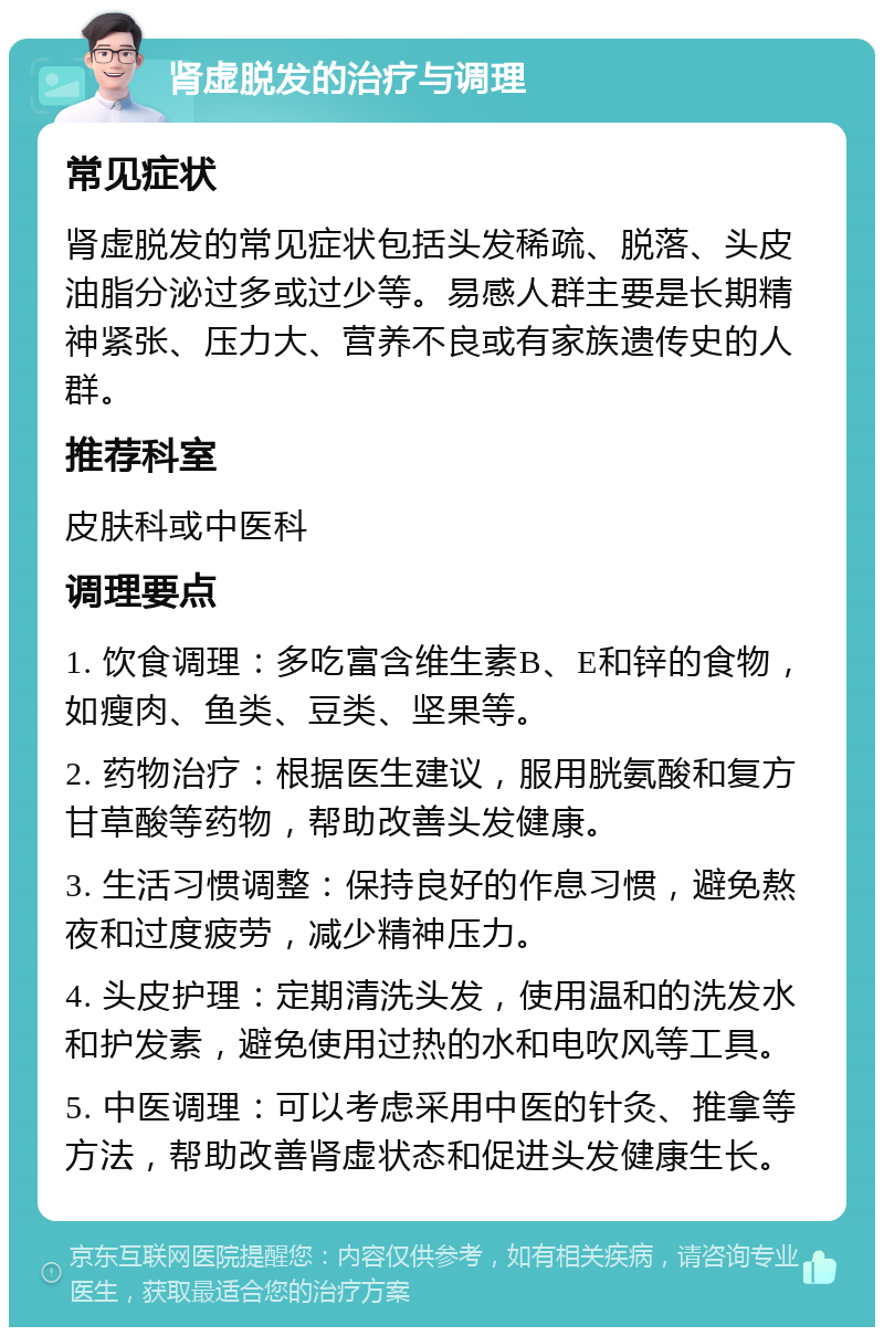 肾虚脱发的治疗与调理 常见症状 肾虚脱发的常见症状包括头发稀疏、脱落、头皮油脂分泌过多或过少等。易感人群主要是长期精神紧张、压力大、营养不良或有家族遗传史的人群。 推荐科室 皮肤科或中医科 调理要点 1. 饮食调理：多吃富含维生素B、E和锌的食物，如瘦肉、鱼类、豆类、坚果等。 2. 药物治疗：根据医生建议，服用胱氨酸和复方甘草酸等药物，帮助改善头发健康。 3. 生活习惯调整：保持良好的作息习惯，避免熬夜和过度疲劳，减少精神压力。 4. 头皮护理：定期清洗头发，使用温和的洗发水和护发素，避免使用过热的水和电吹风等工具。 5. 中医调理：可以考虑采用中医的针灸、推拿等方法，帮助改善肾虚状态和促进头发健康生长。