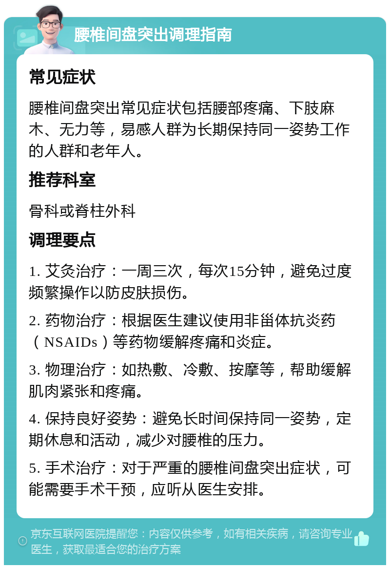 腰椎间盘突出调理指南 常见症状 腰椎间盘突出常见症状包括腰部疼痛、下肢麻木、无力等，易感人群为长期保持同一姿势工作的人群和老年人。 推荐科室 骨科或脊柱外科 调理要点 1. 艾灸治疗：一周三次，每次15分钟，避免过度频繁操作以防皮肤损伤。 2. 药物治疗：根据医生建议使用非甾体抗炎药（NSAIDs）等药物缓解疼痛和炎症。 3. 物理治疗：如热敷、冷敷、按摩等，帮助缓解肌肉紧张和疼痛。 4. 保持良好姿势：避免长时间保持同一姿势，定期休息和活动，减少对腰椎的压力。 5. 手术治疗：对于严重的腰椎间盘突出症状，可能需要手术干预，应听从医生安排。