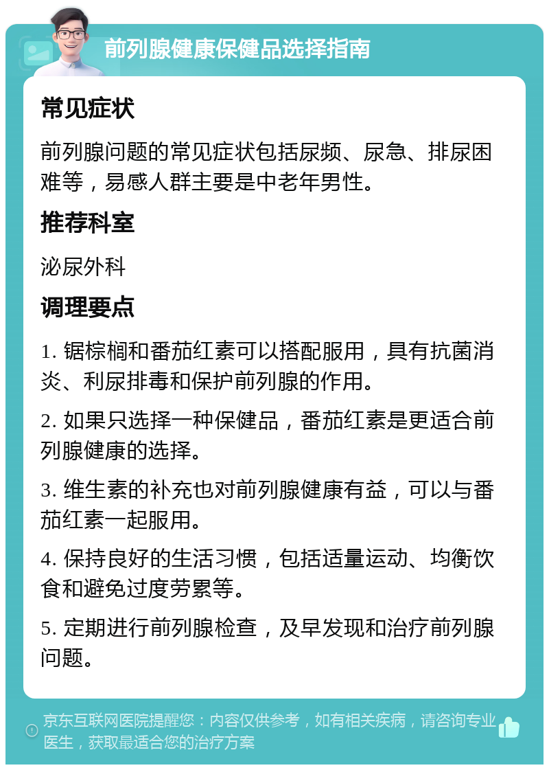 前列腺健康保健品选择指南 常见症状 前列腺问题的常见症状包括尿频、尿急、排尿困难等，易感人群主要是中老年男性。 推荐科室 泌尿外科 调理要点 1. 锯棕榈和番茄红素可以搭配服用，具有抗菌消炎、利尿排毒和保护前列腺的作用。 2. 如果只选择一种保健品，番茄红素是更适合前列腺健康的选择。 3. 维生素的补充也对前列腺健康有益，可以与番茄红素一起服用。 4. 保持良好的生活习惯，包括适量运动、均衡饮食和避免过度劳累等。 5. 定期进行前列腺检查，及早发现和治疗前列腺问题。