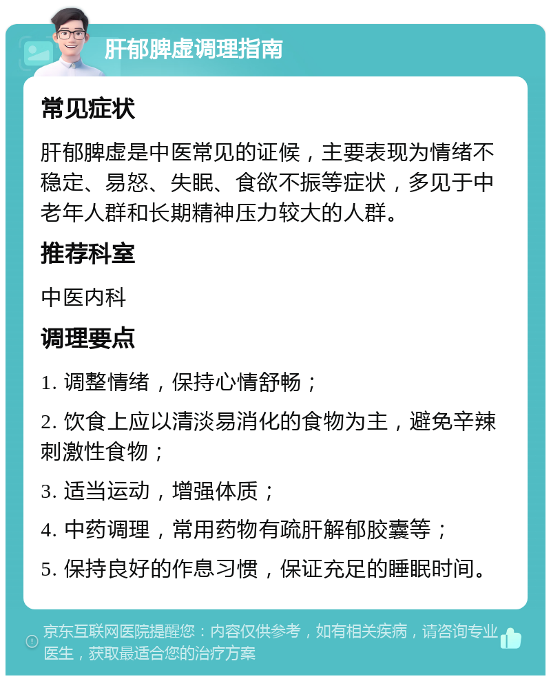 肝郁脾虚调理指南 常见症状 肝郁脾虚是中医常见的证候，主要表现为情绪不稳定、易怒、失眠、食欲不振等症状，多见于中老年人群和长期精神压力较大的人群。 推荐科室 中医内科 调理要点 1. 调整情绪，保持心情舒畅； 2. 饮食上应以清淡易消化的食物为主，避免辛辣刺激性食物； 3. 适当运动，增强体质； 4. 中药调理，常用药物有疏肝解郁胶囊等； 5. 保持良好的作息习惯，保证充足的睡眠时间。