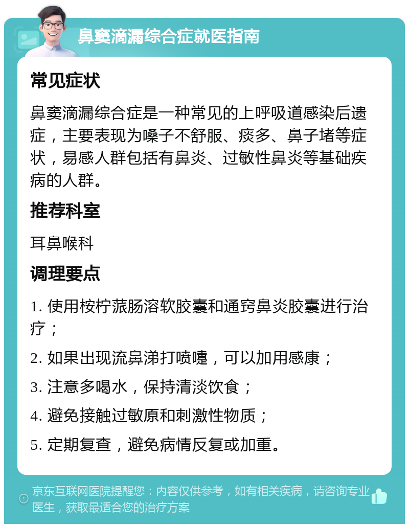 鼻窦滴漏综合症就医指南 常见症状 鼻窦滴漏综合症是一种常见的上呼吸道感染后遗症，主要表现为嗓子不舒服、痰多、鼻子堵等症状，易感人群包括有鼻炎、过敏性鼻炎等基础疾病的人群。 推荐科室 耳鼻喉科 调理要点 1. 使用桉柠蒎肠溶软胶囊和通窍鼻炎胶囊进行治疗； 2. 如果出现流鼻涕打喷嚏，可以加用感康； 3. 注意多喝水，保持清淡饮食； 4. 避免接触过敏原和刺激性物质； 5. 定期复查，避免病情反复或加重。