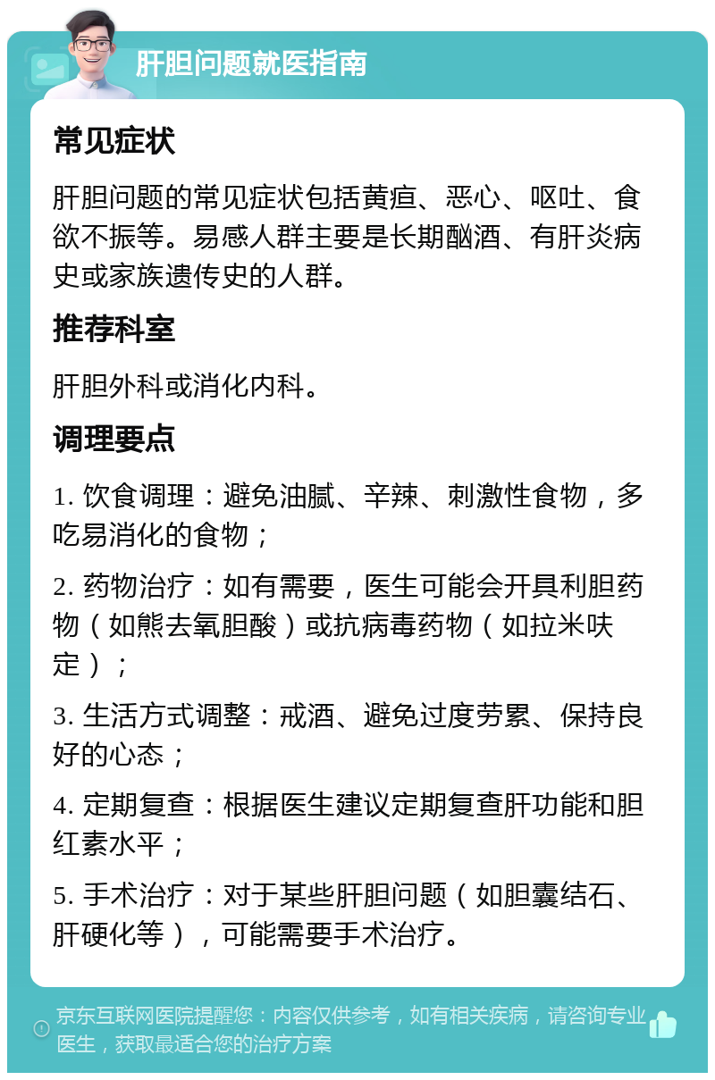 肝胆问题就医指南 常见症状 肝胆问题的常见症状包括黄疸、恶心、呕吐、食欲不振等。易感人群主要是长期酗酒、有肝炎病史或家族遗传史的人群。 推荐科室 肝胆外科或消化内科。 调理要点 1. 饮食调理：避免油腻、辛辣、刺激性食物，多吃易消化的食物； 2. 药物治疗：如有需要，医生可能会开具利胆药物（如熊去氧胆酸）或抗病毒药物（如拉米呋定）； 3. 生活方式调整：戒酒、避免过度劳累、保持良好的心态； 4. 定期复查：根据医生建议定期复查肝功能和胆红素水平； 5. 手术治疗：对于某些肝胆问题（如胆囊结石、肝硬化等），可能需要手术治疗。