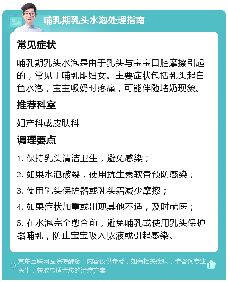 哺乳期乳头水泡处理指南 常见症状 哺乳期乳头水泡是由于乳头与宝宝口腔摩擦引起的，常见于哺乳期妇女。主要症状包括乳头起白色水泡，宝宝吸奶时疼痛，可能伴随堵奶现象。 推荐科室 妇产科或皮肤科 调理要点 1. 保持乳头清洁卫生，避免感染； 2. 如果水泡破裂，使用抗生素软膏预防感染； 3. 使用乳头保护器或乳头霜减少摩擦； 4. 如果症状加重或出现其他不适，及时就医； 5. 在水泡完全愈合前，避免哺乳或使用乳头保护器哺乳，防止宝宝吸入脓液或引起感染。