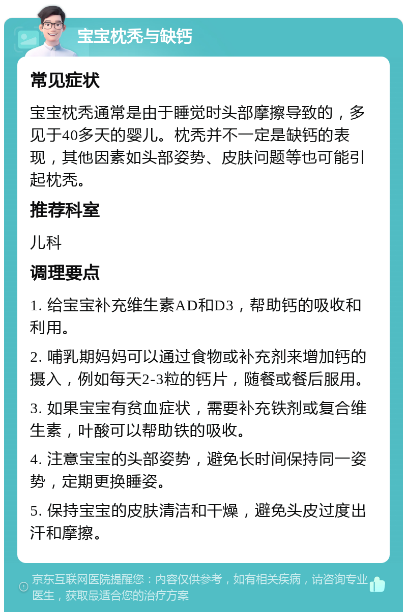 宝宝枕秃与缺钙 常见症状 宝宝枕秃通常是由于睡觉时头部摩擦导致的，多见于40多天的婴儿。枕秃并不一定是缺钙的表现，其他因素如头部姿势、皮肤问题等也可能引起枕秃。 推荐科室 儿科 调理要点 1. 给宝宝补充维生素AD和D3，帮助钙的吸收和利用。 2. 哺乳期妈妈可以通过食物或补充剂来增加钙的摄入，例如每天2-3粒的钙片，随餐或餐后服用。 3. 如果宝宝有贫血症状，需要补充铁剂或复合维生素，叶酸可以帮助铁的吸收。 4. 注意宝宝的头部姿势，避免长时间保持同一姿势，定期更换睡姿。 5. 保持宝宝的皮肤清洁和干燥，避免头皮过度出汗和摩擦。