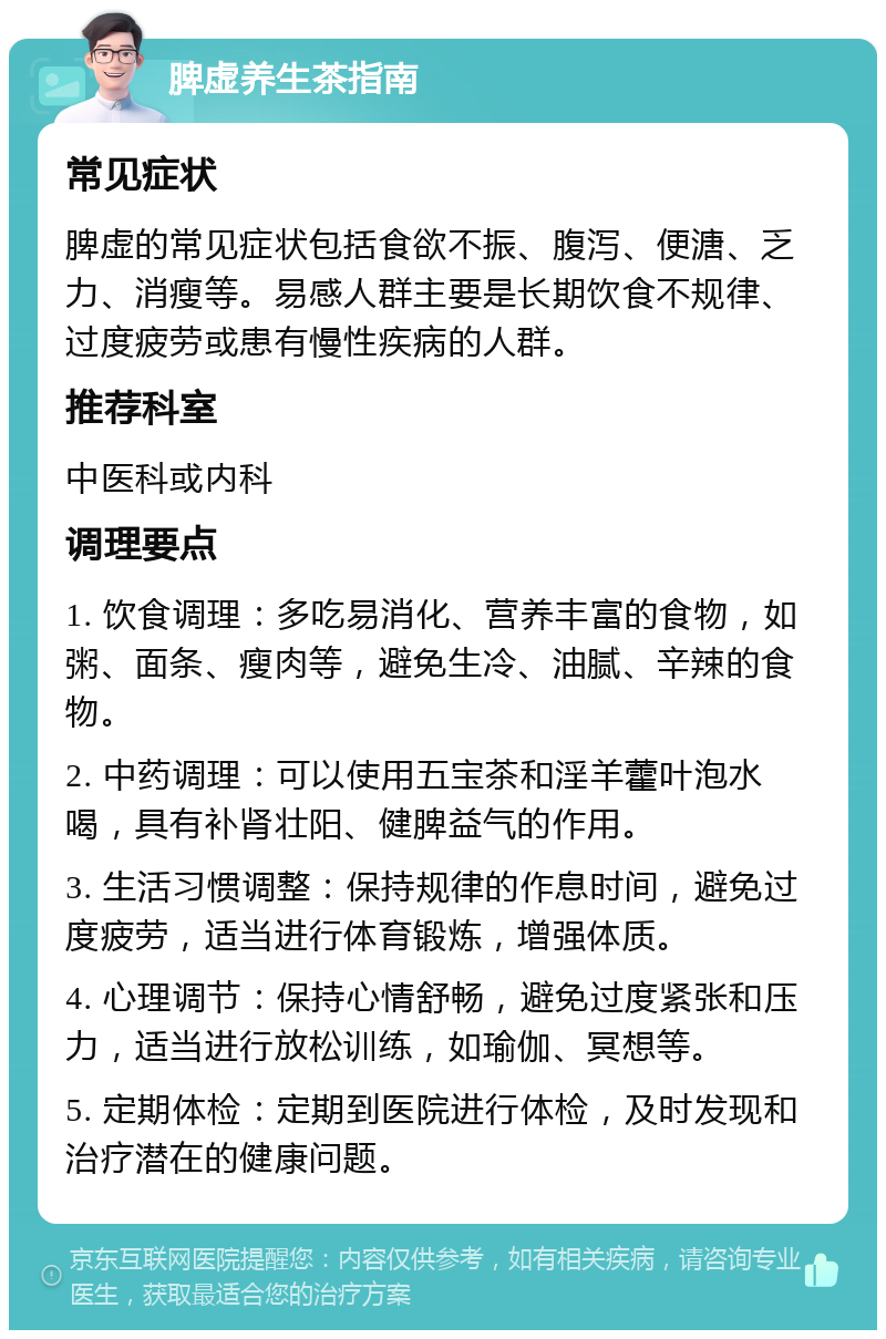 脾虚养生茶指南 常见症状 脾虚的常见症状包括食欲不振、腹泻、便溏、乏力、消瘦等。易感人群主要是长期饮食不规律、过度疲劳或患有慢性疾病的人群。 推荐科室 中医科或内科 调理要点 1. 饮食调理：多吃易消化、营养丰富的食物，如粥、面条、瘦肉等，避免生冷、油腻、辛辣的食物。 2. 中药调理：可以使用五宝茶和淫羊藿叶泡水喝，具有补肾壮阳、健脾益气的作用。 3. 生活习惯调整：保持规律的作息时间，避免过度疲劳，适当进行体育锻炼，增强体质。 4. 心理调节：保持心情舒畅，避免过度紧张和压力，适当进行放松训练，如瑜伽、冥想等。 5. 定期体检：定期到医院进行体检，及时发现和治疗潜在的健康问题。