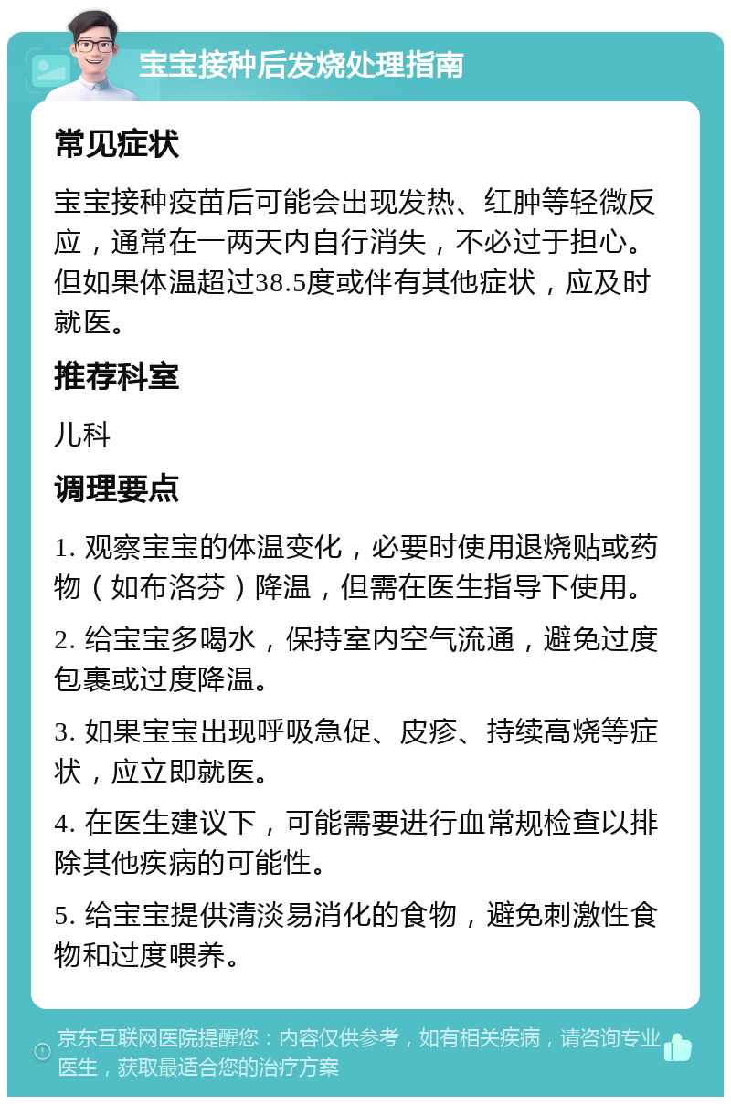 宝宝接种后发烧处理指南 常见症状 宝宝接种疫苗后可能会出现发热、红肿等轻微反应，通常在一两天内自行消失，不必过于担心。但如果体温超过38.5度或伴有其他症状，应及时就医。 推荐科室 儿科 调理要点 1. 观察宝宝的体温变化，必要时使用退烧贴或药物（如布洛芬）降温，但需在医生指导下使用。 2. 给宝宝多喝水，保持室内空气流通，避免过度包裹或过度降温。 3. 如果宝宝出现呼吸急促、皮疹、持续高烧等症状，应立即就医。 4. 在医生建议下，可能需要进行血常规检查以排除其他疾病的可能性。 5. 给宝宝提供清淡易消化的食物，避免刺激性食物和过度喂养。