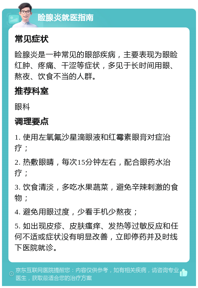 睑腺炎就医指南 常见症状 睑腺炎是一种常见的眼部疾病，主要表现为眼睑红肿、疼痛、干涩等症状，多见于长时间用眼、熬夜、饮食不当的人群。 推荐科室 眼科 调理要点 1. 使用左氧氟沙星滴眼液和红霉素眼膏对症治疗； 2. 热敷眼睛，每次15分钟左右，配合眼药水治疗； 3. 饮食清淡，多吃水果蔬菜，避免辛辣刺激的食物； 4. 避免用眼过度，少看手机少熬夜； 5. 如出现皮疹、皮肤瘙痒、发热等过敏反应和任何不适或症状没有明显改善，立即停药并及时线下医院就诊。