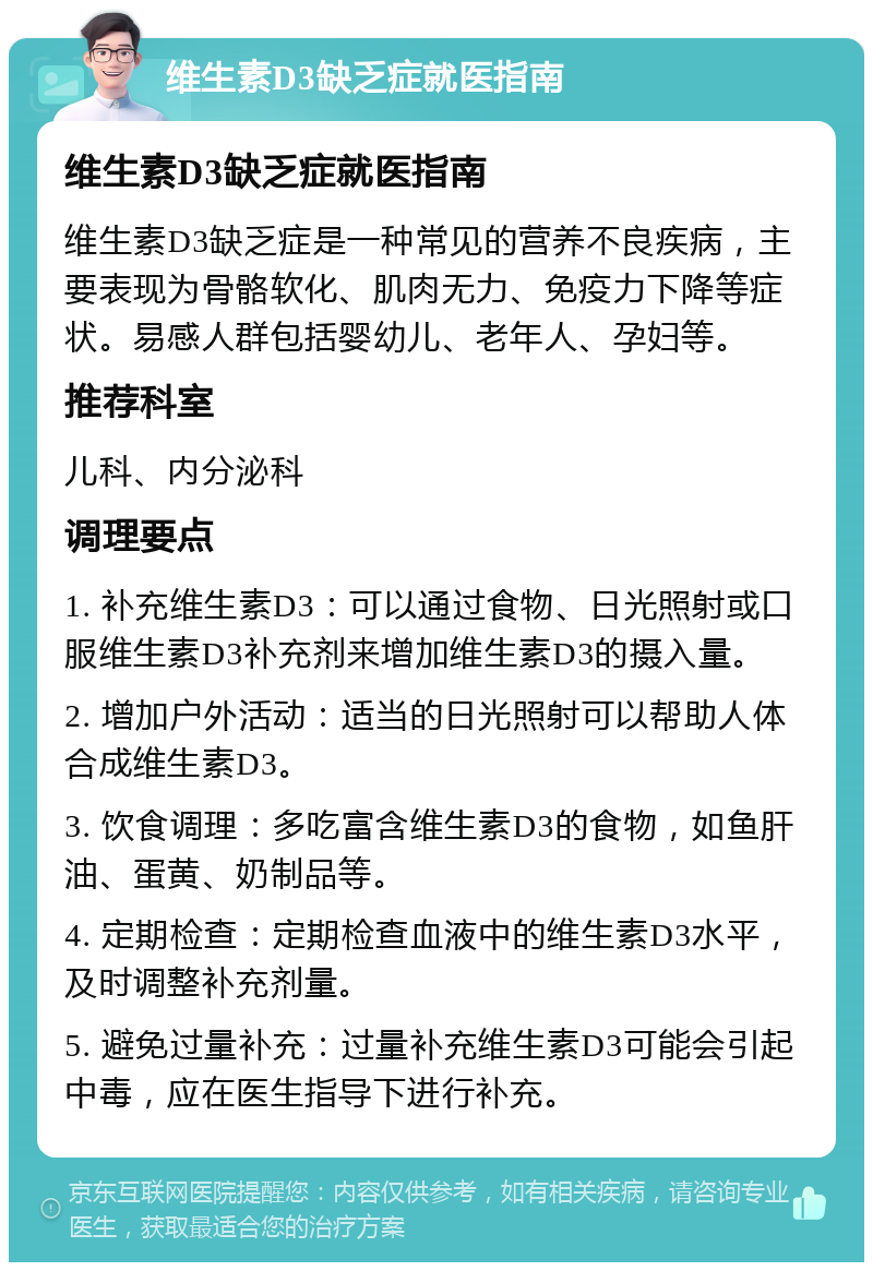 维生素D3缺乏症就医指南 维生素D3缺乏症就医指南 维生素D3缺乏症是一种常见的营养不良疾病，主要表现为骨骼软化、肌肉无力、免疫力下降等症状。易感人群包括婴幼儿、老年人、孕妇等。 推荐科室 儿科、内分泌科 调理要点 1. 补充维生素D3：可以通过食物、日光照射或口服维生素D3补充剂来增加维生素D3的摄入量。 2. 增加户外活动：适当的日光照射可以帮助人体合成维生素D3。 3. 饮食调理：多吃富含维生素D3的食物，如鱼肝油、蛋黄、奶制品等。 4. 定期检查：定期检查血液中的维生素D3水平，及时调整补充剂量。 5. 避免过量补充：过量补充维生素D3可能会引起中毒，应在医生指导下进行补充。