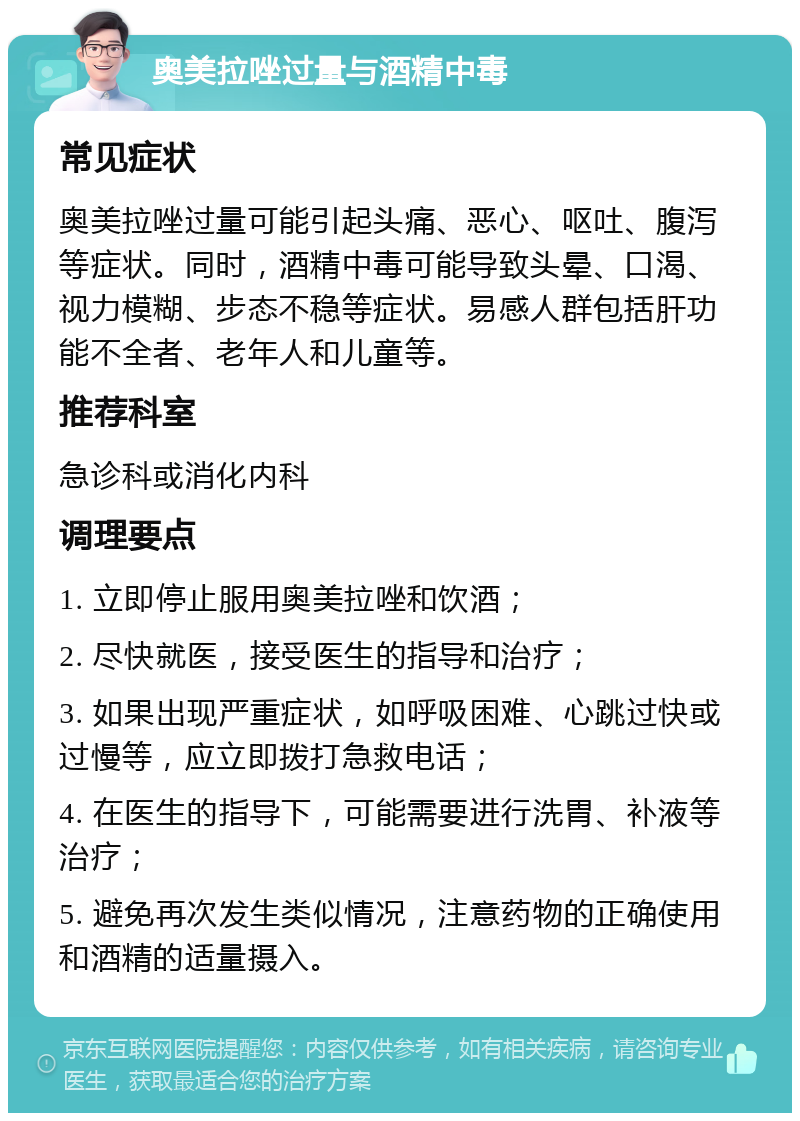 奥美拉唑过量与酒精中毒 常见症状 奥美拉唑过量可能引起头痛、恶心、呕吐、腹泻等症状。同时，酒精中毒可能导致头晕、口渴、视力模糊、步态不稳等症状。易感人群包括肝功能不全者、老年人和儿童等。 推荐科室 急诊科或消化内科 调理要点 1. 立即停止服用奥美拉唑和饮酒； 2. 尽快就医，接受医生的指导和治疗； 3. 如果出现严重症状，如呼吸困难、心跳过快或过慢等，应立即拨打急救电话； 4. 在医生的指导下，可能需要进行洗胃、补液等治疗； 5. 避免再次发生类似情况，注意药物的正确使用和酒精的适量摄入。