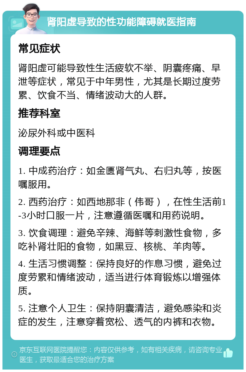 肾阳虚导致的性功能障碍就医指南 常见症状 肾阳虚可能导致性生活疲软不举、阴囊疼痛、早泄等症状，常见于中年男性，尤其是长期过度劳累、饮食不当、情绪波动大的人群。 推荐科室 泌尿外科或中医科 调理要点 1. 中成药治疗：如金匮肾气丸、右归丸等，按医嘱服用。 2. 西药治疗：如西地那非（伟哥），在性生活前1-3小时口服一片，注意遵循医嘱和用药说明。 3. 饮食调理：避免辛辣、海鲜等刺激性食物，多吃补肾壮阳的食物，如黑豆、核桃、羊肉等。 4. 生活习惯调整：保持良好的作息习惯，避免过度劳累和情绪波动，适当进行体育锻炼以增强体质。 5. 注意个人卫生：保持阴囊清洁，避免感染和炎症的发生，注意穿着宽松、透气的内裤和衣物。