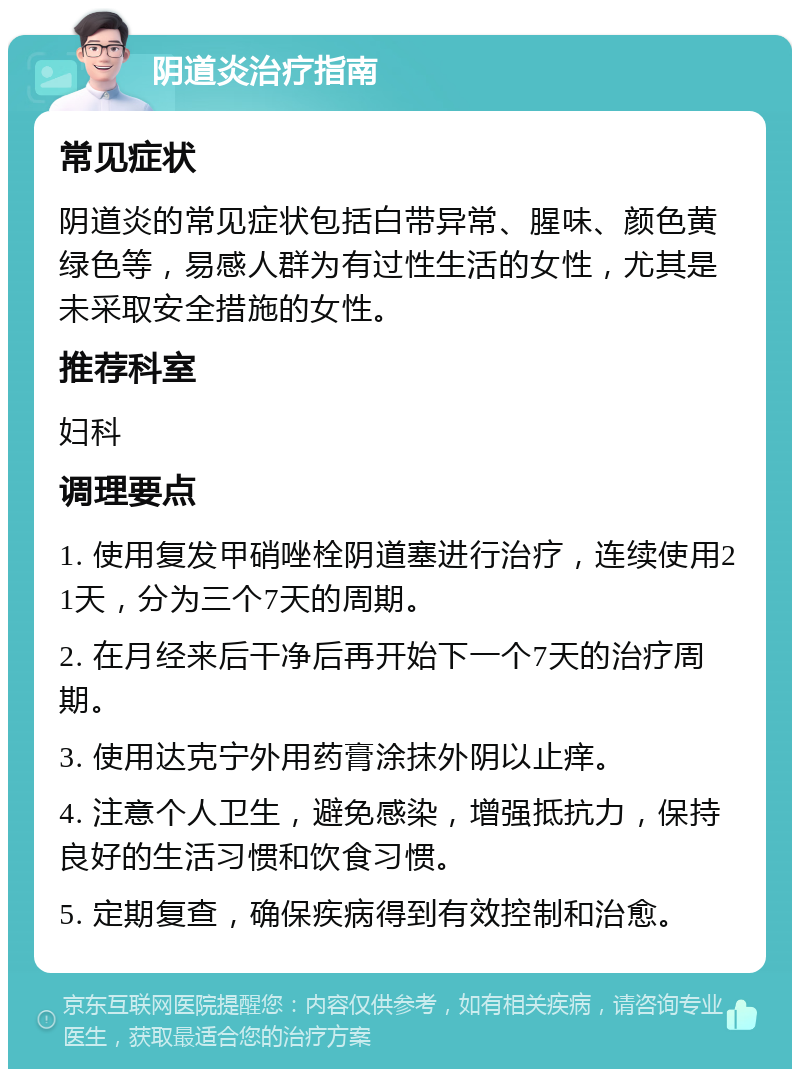 阴道炎治疗指南 常见症状 阴道炎的常见症状包括白带异常、腥味、颜色黄绿色等，易感人群为有过性生活的女性，尤其是未采取安全措施的女性。 推荐科室 妇科 调理要点 1. 使用复发甲硝唑栓阴道塞进行治疗，连续使用21天，分为三个7天的周期。 2. 在月经来后干净后再开始下一个7天的治疗周期。 3. 使用达克宁外用药膏涂抹外阴以止痒。 4. 注意个人卫生，避免感染，增强抵抗力，保持良好的生活习惯和饮食习惯。 5. 定期复查，确保疾病得到有效控制和治愈。