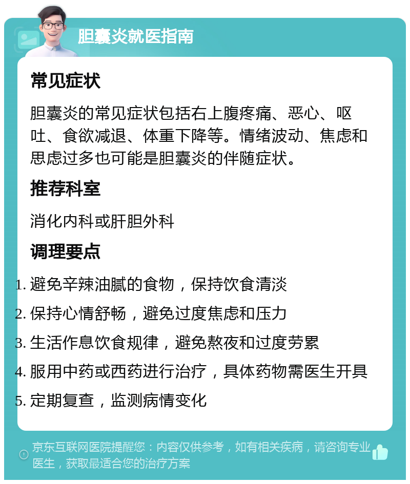 胆囊炎就医指南 常见症状 胆囊炎的常见症状包括右上腹疼痛、恶心、呕吐、食欲减退、体重下降等。情绪波动、焦虑和思虑过多也可能是胆囊炎的伴随症状。 推荐科室 消化内科或肝胆外科 调理要点 避免辛辣油腻的食物，保持饮食清淡 保持心情舒畅，避免过度焦虑和压力 生活作息饮食规律，避免熬夜和过度劳累 服用中药或西药进行治疗，具体药物需医生开具 定期复查，监测病情变化