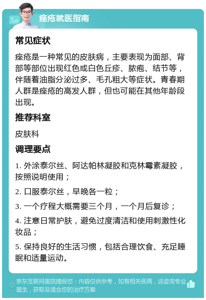 痤疮就医指南 常见症状 痤疮是一种常见的皮肤病，主要表现为面部、背部等部位出现红色或白色丘疹、脓疱、结节等，伴随着油脂分泌过多、毛孔粗大等症状。青春期人群是痤疮的高发人群，但也可能在其他年龄段出现。 推荐科室 皮肤科 调理要点 1. 外涂泰尔丝、阿达帕林凝胶和克林霉素凝胶，按照说明使用； 2. 口服泰尔丝，早晚各一粒； 3. 一个疗程大概需要三个月，一个月后复诊； 4. 注意日常护肤，避免过度清洁和使用刺激性化妆品； 5. 保持良好的生活习惯，包括合理饮食、充足睡眠和适量运动。