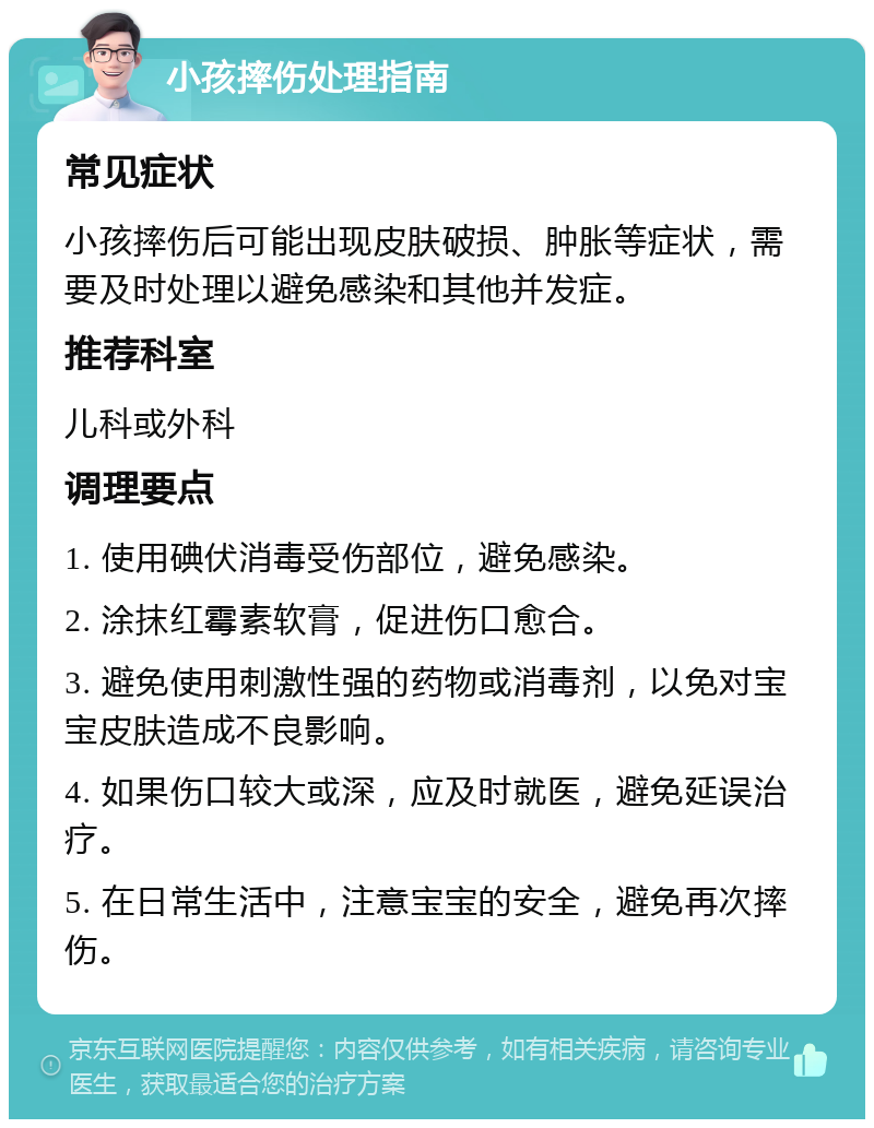 小孩摔伤处理指南 常见症状 小孩摔伤后可能出现皮肤破损、肿胀等症状，需要及时处理以避免感染和其他并发症。 推荐科室 儿科或外科 调理要点 1. 使用碘伏消毒受伤部位，避免感染。 2. 涂抹红霉素软膏，促进伤口愈合。 3. 避免使用刺激性强的药物或消毒剂，以免对宝宝皮肤造成不良影响。 4. 如果伤口较大或深，应及时就医，避免延误治疗。 5. 在日常生活中，注意宝宝的安全，避免再次摔伤。