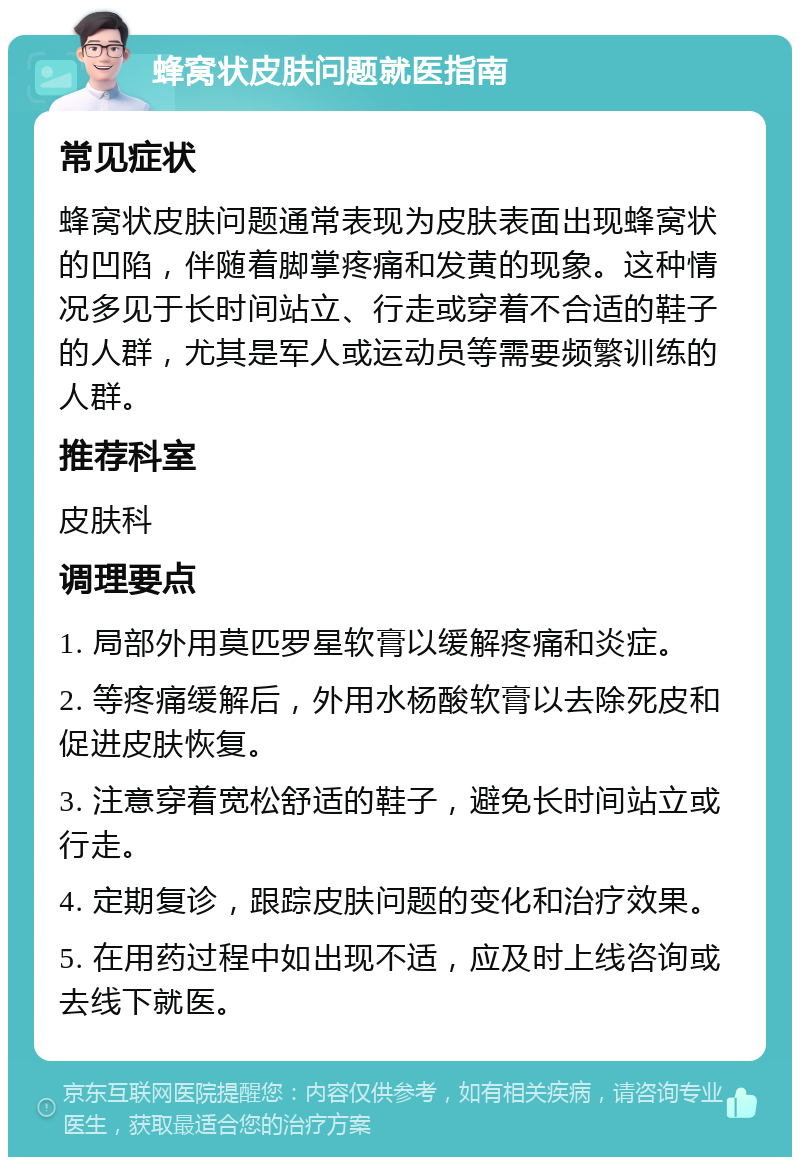 蜂窝状皮肤问题就医指南 常见症状 蜂窝状皮肤问题通常表现为皮肤表面出现蜂窝状的凹陷，伴随着脚掌疼痛和发黄的现象。这种情况多见于长时间站立、行走或穿着不合适的鞋子的人群，尤其是军人或运动员等需要频繁训练的人群。 推荐科室 皮肤科 调理要点 1. 局部外用莫匹罗星软膏以缓解疼痛和炎症。 2. 等疼痛缓解后，外用水杨酸软膏以去除死皮和促进皮肤恢复。 3. 注意穿着宽松舒适的鞋子，避免长时间站立或行走。 4. 定期复诊，跟踪皮肤问题的变化和治疗效果。 5. 在用药过程中如出现不适，应及时上线咨询或去线下就医。