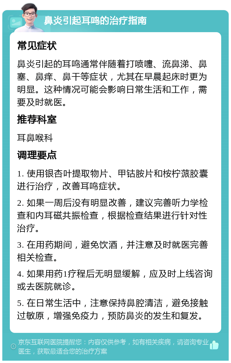 鼻炎引起耳鸣的治疗指南 常见症状 鼻炎引起的耳鸣通常伴随着打喷嚏、流鼻涕、鼻塞、鼻痒、鼻干等症状，尤其在早晨起床时更为明显。这种情况可能会影响日常生活和工作，需要及时就医。 推荐科室 耳鼻喉科 调理要点 1. 使用银杏叶提取物片、甲钴胺片和桉柠蒎胶囊进行治疗，改善耳鸣症状。 2. 如果一周后没有明显改善，建议完善听力学检查和内耳磁共振检查，根据检查结果进行针对性治疗。 3. 在用药期间，避免饮酒，并注意及时就医完善相关检查。 4. 如果用药1疗程后无明显缓解，应及时上线咨询或去医院就诊。 5. 在日常生活中，注意保持鼻腔清洁，避免接触过敏原，增强免疫力，预防鼻炎的发生和复发。