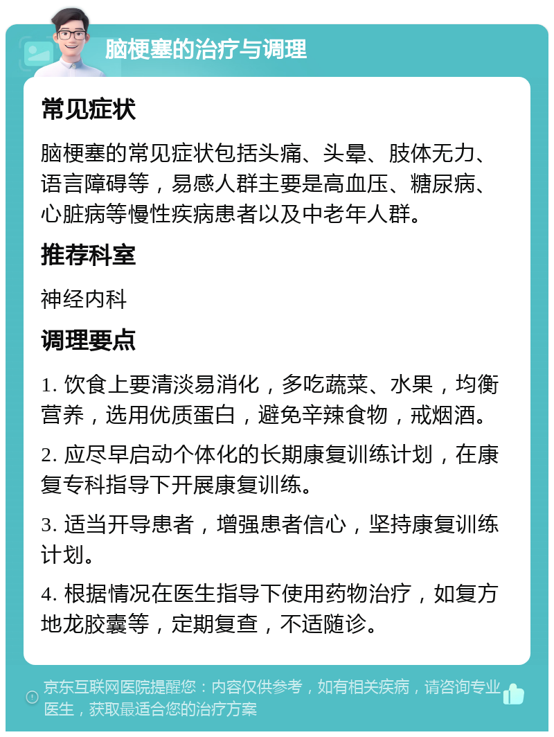 脑梗塞的治疗与调理 常见症状 脑梗塞的常见症状包括头痛、头晕、肢体无力、语言障碍等，易感人群主要是高血压、糖尿病、心脏病等慢性疾病患者以及中老年人群。 推荐科室 神经内科 调理要点 1. 饮食上要清淡易消化，多吃蔬菜、水果，均衡营养，选用优质蛋白，避免辛辣食物，戒烟酒。 2. 应尽早启动个体化的长期康复训练计划，在康复专科指导下开展康复训练。 3. 适当开导患者，增强患者信心，坚持康复训练计划。 4. 根据情况在医生指导下使用药物治疗，如复方地龙胶囊等，定期复查，不适随诊。