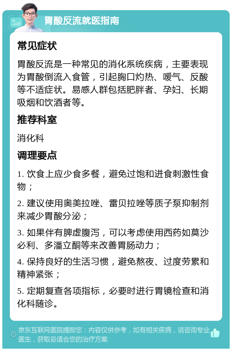 胃酸反流就医指南 常见症状 胃酸反流是一种常见的消化系统疾病，主要表现为胃酸倒流入食管，引起胸口灼热、嗳气、反酸等不适症状。易感人群包括肥胖者、孕妇、长期吸烟和饮酒者等。 推荐科室 消化科 调理要点 1. 饮食上应少食多餐，避免过饱和进食刺激性食物； 2. 建议使用奥美拉唑、雷贝拉唑等质子泵抑制剂来减少胃酸分泌； 3. 如果伴有脾虚腹泻，可以考虑使用西药如莫沙必利、多潘立酮等来改善胃肠动力； 4. 保持良好的生活习惯，避免熬夜、过度劳累和精神紧张； 5. 定期复查各项指标，必要时进行胃镜检查和消化科随诊。